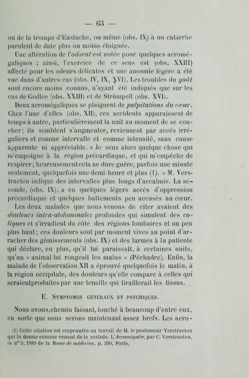 ou de la trompe d-Eustache, ou même (obs. IX) à un catarrhe purulent de date plus ou moins éloignée. Une altération de Vodorat est notée pour quelques acromé- galiques : ainsi, l’exercice de ce sens est (obs. XXIII) affecté pour les odeurs délicates et une anosmie légère a été vue dans d’autres cas (obs. IV, IX, JV1). Les troubles du goût sont encore moins connus, n’ayant été indiqués que sur les cas deGodlee (obs. XXIIT) et de Strümpell (obs. XVI). Deux acromégaliques se plaignent de 'palpitations du cœur. Chez Tune d’elles (obs. XII), ces accidents apparaissent de temps à autre, particulièrement la nuit au moment de se cou- cher; ils semblent s’augmenter, reviennent par accès irré- guliers et comme intervalle et comme intensité, sans cause apparente ni appréciable. « Je sens alors quelque chose qui m’empoigne à la région précardiaque, et qui m’empêche de respirer; heureusement cela ne dure guère, parfois une minute seulement, quelquefois une demi-heure et plus (1). » M. Vers- traeten indique des intervalles plus longs d’accalmie. La se- conde, (obs. IX), a eu quelques légers accès d’oppression précardiaque et quelques battements peu accusés au cœur. Les deux malades que nous venons de citer avaient des douleurs intra-abdominales profondes qui simulent des co - liques et s’irradient du côté des régions lombaires et un peu plus haut; ces douleurs sont par moment vives au point d’ar- racher des gémissements (obs. IX) et des larmes à la patiente qui déclare, en plus, qu’il lui paraissait, à certaines nuits, qu’un « animai lui rongeait les mains » (Péchadre). Enfin, la malade de l’observation XIÏ a éprouvé quelquefois le matin, à la région occipitale, des douleurs qu’elle compare à celles qui seraientproduites par une tenaille qni tiraillerait les tissus. E. Symptômes généraux et psychiques. Nous avons,chemin faisant, touché à beaucoup d’entre eux, en sorte que nous serons maintenant assez brefs. Les acro- (1) Cette citation est empruntée au travail de M. le professeur Verstraeten qui la donne comme venant delà malade. L'Acromégalie, par C. Verstraeten, in n° 5,1889 de la Bevue de médecine, p. 390, Paris*