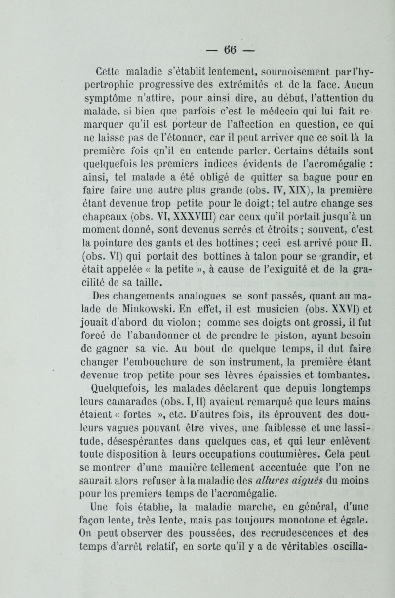 Cette maladie s’établit lentement, sournoisement par l’hy- pertrophie progressive des extrémités et de la face. Aucun symptôme n’attire, pour ainsi dire, au début, l’attention du malade, si bien que parfois c’est le médecin qui lui fait re- marquer qu’il est porteur de l’aftection en question, ce qui ne laisse pas de l’étonner, car il peut arriver que ce soit là la première fois qn’il en entende parler. Certains détails sont quelquefois les premiers indices évidents de l’acromégalie : ainsi, tel malade a été obligé de quitter sa bague pour en faire faire une autre plus grande (obs. IV, XIX), la première étant devenue trop petite pour le doigt; tel autre change ses chapeaux (obs. VI, XXXVIII) car ceux qu’il portait jusqu’à un moment donné, sont devenus serrés et étroits ; souvent, c’est la pointure des gants et des bottines; ceci est arrivé pour H. (obs. VI) qui portait des bottines à talon pour se grandir, et était appelée « la petite », à cause de l’exiguité et de la gra- cilité de sa taille. Des changements analogues se sont passés, quant au ma- lade de Minkowski. En effet, il est musicien (obs. XXVI) et jouait d’abord du violon ; comme ses doigts ont grossi, il fut forcé de l’abandonner et de prendre le piston, ayant besoin de gagner sa vie. Au bout de quelque temps, il dut faire changer l’embouchure de son instrument, la première étant devenue trop petite pour ses lèvres épaissies et tombantes. Quelquefois, les malades déclarent que depuis longtemps leurs camarades (obs. I, II) avaient remarqué que leurs mains étaient « fortes », etc. D’autres fois, ils éprouvent des dou- leurs vagues pouvant être vives, une faiblesse et une lassi- tude, désespérantes dans quelques cas, et qui leur enlèvent toute disposition à leurs occupations coutumières. Cela peut se montrer d’une manière tellement accentuée que l’on ne saurait alors refuser à la maladie des allures aiguës du moins pour les premiers temps de l’acromégalie. Une fois établie, la maladie marche, en général, d’une façon lente, très lente, mais pas toujours monotone et égale. On peut observer des poussées, des recrudescences et des temps d’arrêt relatif, en sorte qu’il y a de véritables oscilla-