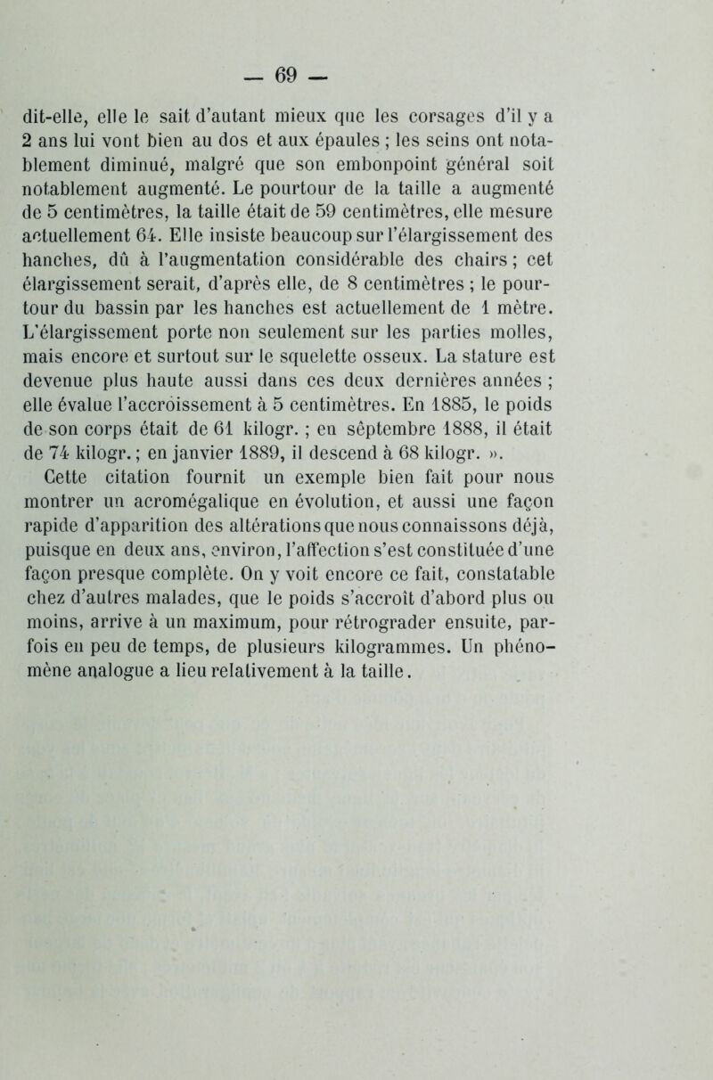 dit-elle, elle le sait d’autant mieux que les corsages d’il y a 2 ans lui vont bien au dos et aux épaules ; les seins ont nota- blement diminué, malgré que son embonpoint général soit notablement augmenté. Le pourtour de la taille a augmenté de 5 centimètres, la taille était de 59 centimètres, elle mesure actuellement 64. Elle insiste beaucoup sur l’élargissement des hanches, dû à l’augmentation considérable des chairs ; cet élargissement serait, d’après elle, de 8 centimètres ; le pour- tour du bassin par les hanches est actuellement de 1 mètre. L’élargissement porte non seulement sur les parties molles, mais encore et surtout sur le squelette osseux. La stature est devenue plus haute aussi dans ces deux dernières années ; elle évalue l’accroissement à 5 centimètres. En 1885, le poids de son corps était de 61 kilogr. ; en sêptembre 1888, il était de 74 kilogr. ; en janvier 1889, il descend à 68 kilogr. ». Cette citation fournit un exemple bien fait pour nous montrer un acromégalique en évolution, et aussi une façon rapide d’apparition des altérations que nous connaissons déjà, puisque en deux ans, environ, l’affection s’est constituée d’une façon presque complète. On y voit encore ce fait, constatable chez d’autres malades, que le poids s’accroît d’abord plus ou moins, arrive à un maximum, pour rétrograder ensuite, par- fois en peu de temps, de plusieurs kilogrammes. Un phéno- mène analogue a lieu relativement à la taille.