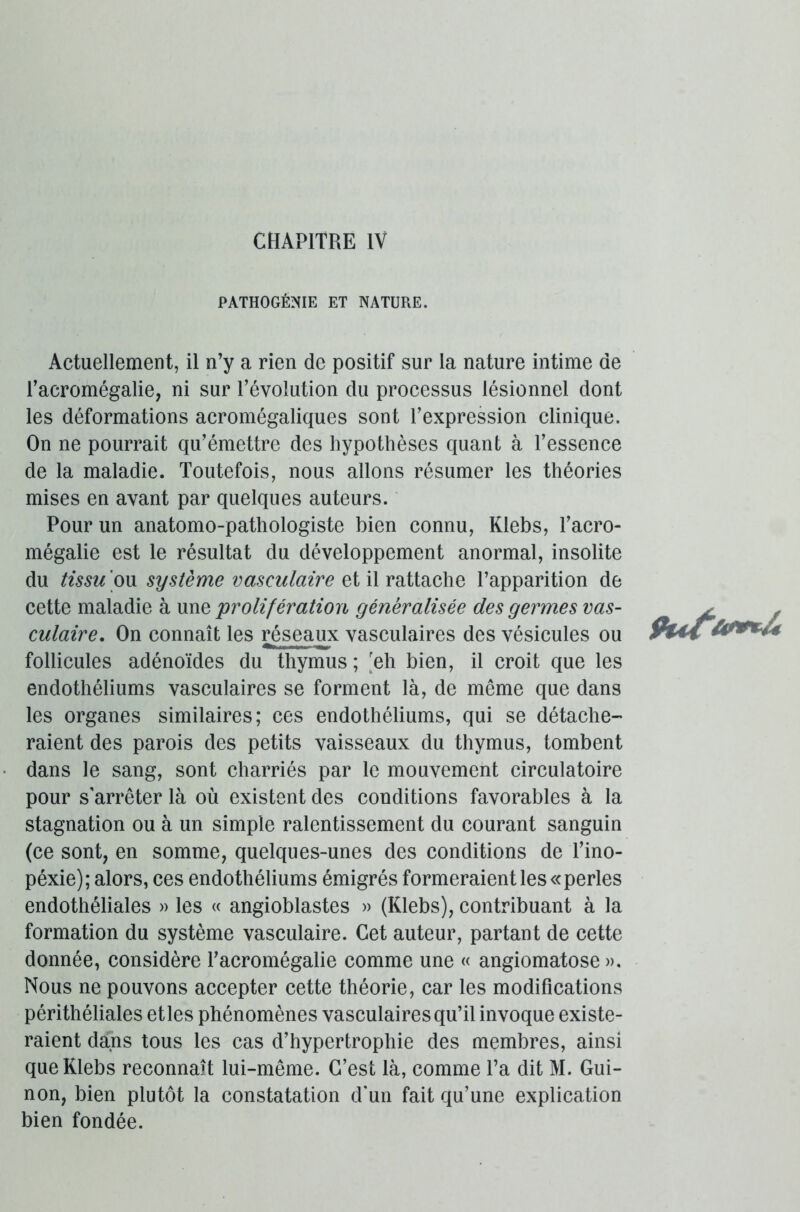 PATHOGËNIE ET NATURE. Actuellement, il n’y a rien de positif sur la nature intime de l’acromégalie, ni sur l’évolution du processus lésionnel dont les déformations acromégaliques sont l’expression clinique. On ne pourrait qu’émettre des hypothèses quant à l’essence de la maladie. Toutefois, nous allons résumer les théories mises en avant par quelques auteurs. Pour un anatomo-pathologiste bien connu, Klebs, l’acro- mégalie est le résultat du développement anormal, insolite du tissu 'ou système vasculaire et il rattache l’apparition de cette maladie à une 'prolifération généralisée des germes vas- culaire. On connaît les réseaux vasculaires des vésicules ou follicules adénoïdes du thymus; 'eh bien, il croit que les endothéliums vasculaires se forment là, de même que dans les organes similaires; ces endothéliums, qui se détache- raient des parois des petits vaisseaux du thymus, tombent dans le sang, sont charriés par le mouvement circulatoire pour s'arrêter là où existent des conditions favorables à la stagnation ou à un simple ralentissement du courant sanguin (ce sont, en somme, quelques-unes des conditions de l’ino- péxie); alors, ces endothéliums émigrés formeraient les «perles endothéliales » les « angioblastes » (Klebs), contribuant à la formation du système vasculaire. Cet auteur, partant de cette donnée, considère racromégalie comme une « angiomatose ». Nous ne pouvons accepter cette théorie, car les modifications périthéliales et les phénomènes vasculaires qu’il invoque existe- raient dans tous les cas d’hypertrophie des membres, ainsi que Klebs reconnaît lui-même. C’est là, comme l’a dit M. Gui- non, bien plutôt la constatation d'un fait qu’une explication bien fondée.