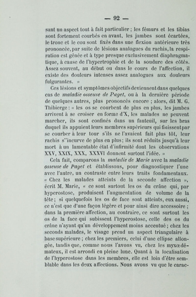 sant un aspect tout à fait particulier ; les fémurs et les tibias sont fortement courbés en avant, les jambes sont écartées, le tronc et le cou sont fixés dans une flexion antérieure très prononcée, par suite de lésions analogues du rachis, la respi- ration est gênée et à type presque exclusivement diaphragma- tique, à cause de l’hypertrophie et de la soudure des côtés. Assez souvent, au début ou dans le cours de l’affection, il existe des douleurs intenses assez analogues aux douleurs fulgurantes. » Ces lésions et symptômes objectifs deviennent dans quelques cas de maladie osseuse de Paget, ou à la dernière période de quelques autres, plus prononcés encore ; alors, dit M. G. Thibierge : « les os se courbent de plus en plus, les jambes arrivent à se croiser en forme d’X, les malades ne peuvent marcher, ils sont confinés dans un fauteuil, sur les bras duquel ils appuient leurs membres supérieurs qui fmissentpar se courber à leur tour s’ils ne l’avaient fait plus tôt, leur rachis s”incurve de plus en plus; ils sont réduits jusqu’à leur mort à un lamentable état d’infirmité dont les observations XXV, XXIX, XXX, XXXVI donnent surtout l’idée. » Gela fait, comparons la maladie de Marie avec la maladie osseuse de Paget et établissons, pour diagnostiquer l’une avec l’autre, un contraste entre leurs traits fondamentaux. « Chez les malades atteints de la seconde affection », écrit M. Marie, « ce sont surtout les os du crâne qui, par hyperostose, produisent l’augmentation de volume de la tête; si quelquefois les os de face sont atteints, eux aussi, ce n’est que d’une façon légère et pour ainsi dire accessoire ; dans la première affection, au contraire, ce sont surtout les os de la face qui subissent l’hyperostose, celle des os du crâne n’ayant qu’un développement moins accentué ; chez les seconds malades, le visage prend un aspect triangulaire à base supérieure ; chez les premiers, celui d’une ellipse allon- gée, tandis que, comme nous l’avons vu, chez les myxœdé- mateux, il est arrondi en pleine lune. Quant à la localisation de l’hyperostose dans les membres, elle est loin d’être sem- blable dans les deux affections. Nous avons vu que le carac-