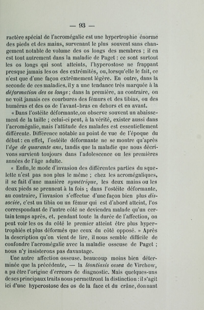 ractère spécial de l'acromégalie est une hypertrophie énorme des pieds et des mains, survenant le plus souvent sans chan- gement notable de volume des os longs des membres ; il en est tout autrement dans la maladie de Paget : ce sont surtout les os longs qui sont atteints, l’hyperostose ne frappant presque jamais les os des extrémités, ou, lorsqu'elle le fait, ce n'est que d’une façon extrêmement légère. En outre, dans la seconde de ces maladies, il y a une tendance très marquée à la déformation des os longs ; dans la première, au contraire, on ne voit jamais ces courbures des fémurs et des tibias, ou des humérus et des os de l'avant-bras en dehors et en avant. « Dans l’ostéite déformante,on observe souvent un abaisse- ment de la taille ; celui-ci peut, à la vérité, exister aussi dans l’acromégalie, mais l’attitude des malades est essentiellement différente. Différence notable au point de vue de l’époque du début : en effet, l’ostéite déformante ne se montre qu’après Y âge de quarante ans, tandis que la maladie que nous décri- vons survient- toujours dans l’adolescence ou les premières années de l’âge adulte. « Enfin,le mode d’invasion des différentes parties du sque- lette n’est pas non plus le même ; chez les acromégaliques, il se fait d’une manière symétrique, les deux mains ou les deux pieds se prennent à la fois -, dans l’ostéite déformante, au contraire, l’invasion s’effectue d’une façon bien plus dis- sociée, c’est un tibia ou un fémur qui est d’abord atteint, l’os correspondant de Eautre côté ne deviendra malade qu’un cer- tain temps après, et, pendant toute la durée de l’affection, on peut voir les os du côté le premier atteint être plus hyper- trophiés et plus déformés que ceux du côté opposé. » Après la description qu’on vient de lire, il nous semble difficile de confondre l’acromégalie avec la maladie osseuse de Paget ; nous n’y insisterons pas davantage. Une autre affection osseuse, beaucoup moins bien déter- minée que la précédente, — la lèontiasis ossea de Virchow, a pu être l’origine d’erreurs de diagnostic. Mais quelques-uns de ses principaux traits nous permettront la distinction : il s’agit ici d’une hyperostose des os delà face et du crâne,donnant