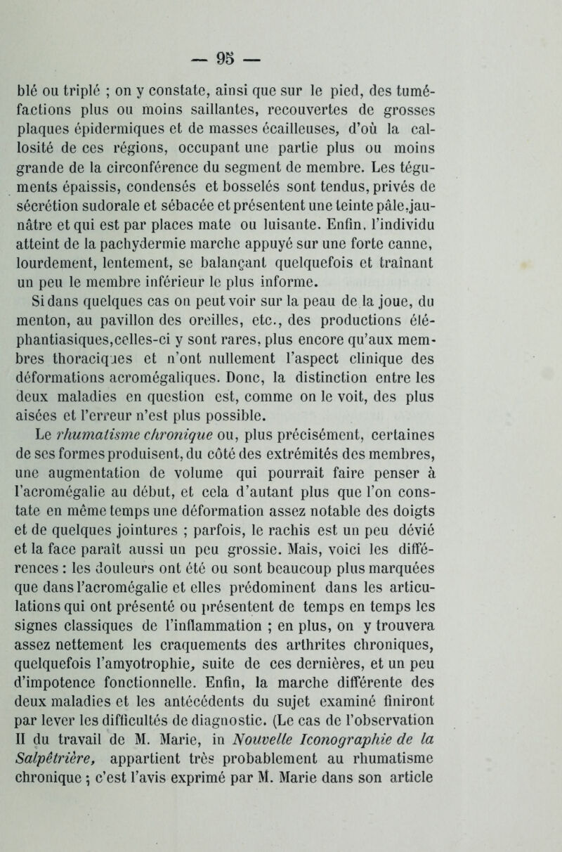 blé ou triplé ; on y constate, ainsi que sur le pied, des tumé- factions plus ou moins saillantes, recouvertes de grosses plaques épidermiques et de masses écailleuses, d’où la cal- losité de ces régions, occupant une partie plus ou moins grande de la circonférence du segment de membre. Les tégu- ments épaissis, condensés et bosselés sont tendus, privés de sécrétion sudorale et sébacée et présentent une teinte pâle,jau- nâtre et qui est par places mate ou luisante. Enfin, l’individu atteint de la pachydermie marche appuyé sur une forte canne, lourdement, lentement, se balançant quelquefois et traînant un peu le membre inférieur le plus informe. Si dans quelques cas on peut voir sur la peau de la joue, du menton, au pavillon des oreilles, etc., des productions été- phantiasiques,celles-ci y sont rares, plus encore qu’aux mem- bres thoraciques et n’ont nullement l’aspect clinique des déformations aeromégaliques. Donc, la distinction entre les deux maladies en question est, comme on le voit, des plus aisées et l’erreur n’est plus possible. Le rhumatisme chronique ou, plus précisément, certaines de ses formes produisent, du côté des extrémités des membres, une augmentation de volume qui pourrait faire penser à l’acromégalie au début, et cela d’autant plus que l’on cons- tate en même temps une déformation assez notable des doigts et de quelques jointures ; parfois, le rachis est un peu dévié et la face paraît aussi un peu grossie. Mais, voici les diffé- rences : les douleurs ont été ou sont beaucoup plus marquées que dans l’acromégalie et elles prédominent dans les articu- lations qui ont présenté ou présentent de temps en temps les signes classiques de l’inflammation ; en plus, on y trouvera assez nettement les craquements des arthrites chroniques, quelquefois l’amyotrophie, suite de ces dernières, et un peu d’impotence fonctionnelle. Enfin, la marche différente des deux maladies et les antécédents du sujet examiné finiront par lever les difficultés de diagnostic. (Le cas de l’observation II du travail de M. Marie, in Nouvelle Iconographie de la Salpêtrière, appartient très probablement au rhumatisme chronique *, c’est l’avis exprimé par M. Marie dans son article