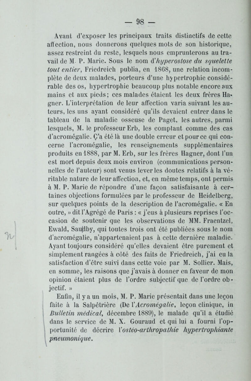 Avant d’exposer les principaux traits distinctifs de cette affection, nous donnerons quelques mots de son historique, assez restreint du reste, lesquels nous emprunterons au tra- vail de M P. Marie. Sous le nom d'hyperostose du squelette tout entier, Friedreich publia, en 1868, une relation incom- plète de deux malades, porteurs d’une hypertrophie considé- rable des os, hypertrophie beaucoup plus notable encore aux mains et aux pieds; ces malades étaient les deux frères Ha- gner. L’interprétation de leur affection varia suivant les au- teurs, les uns ayant considéré qu’ils devaient entrer dans le tableau de la maladie osseuse de Paget, les autres, parmi lesquels, M. le professeur Erb, les comptant comme des cas d’acromégalie. Ç'a été là une double erreur et pour ce qui con- cerne l’acromégalie, les renseignements supplémentaires produits en 1888, par M. Erb, sur les frères Hagner, dont l’un est mort depuis deux mois environ (communications person- nelles de l’auteur) sont venus lever les doutes relatifs à la vé- ritable nature de leur affection, et, en meme temps, ont permis à M. P. Marie de répondre d’une façon satisfaisante à cer- taines objections formulées par le professeur de Heidelberg, sur quelques points de la description de l’acromégalie. « En outre, » dit l’Agrégé de Paris : « j’eus à plusieurs reprises l’oc- casion de soutenir que les observations de MM. Fraentzel, Ewald, Saujiby, qui toutes trois ont été publiées sous le nom d’acromégalie, n’appartenaient pas à cette dernière maladie. Ayant toujours considéré qu’elles devaient être purement et simplement rangées à côté des faits de Friedreich, j’ai eu la satisfaction d’être suivi dans cette voie par M. Sollier. Mais, en somme, les raisons que j’avais à donner en faveur de mon opinion étaient plus de l’ordre subjectif que de l’ordre ob- jectif. » Enfin, il y a un mois, M. P. Marie présentait dans une leçon faite à la Salpêtrière (De XAcromégalie, leçon clinique, in Bulletin médical, décembre 1889), le malade qu’il a étudié dans le service de M. X. Gouraud et qui lui a fourni l’op- portunité de décrire X ostéo-arthropathie hypertrophiante pneumonique.