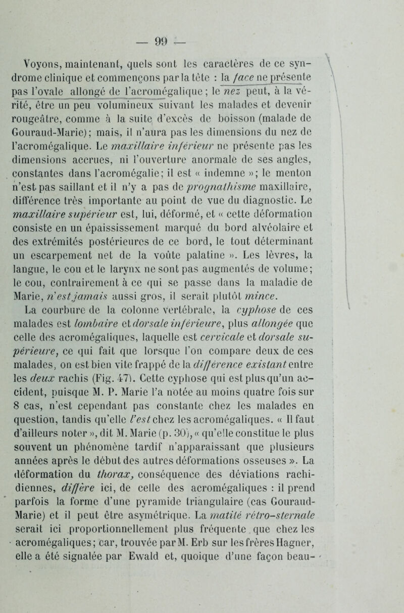 Voyons, maintenant, quels sont les caractères de ce syn- drome clinique et commençons par la tête : la face ne présente pas royale allongé de l’acromégalique ; le nez peut, à la vé- rité, être un peu volumineux suivant les malades et devenir rougeâtre, comme à la suite d’excès de boisson (malade de Gouraud-Marie) ; mais, il n’aura pas les dimensions du nez de l’acromégalique. Le maxillaire inférieur ne présente pas les dimensions accrues, ni l’ouverture anormale de ses angles, constantes dans l’acromégalie; il est « indemne »; le menton n’est pas saillant et il n'y a pas de 'prognathisme maxillaire, différence très importante au point de vue du diagnostic. Le maxillaire supérieur est, lui, déformé, et « cette déformation consiste en un épaississement marqué du bord alvéolaire et des extrémités postérieures de ce bord, le tout déterminant un escarpement net de la voûte palatine ». Les lèvres, la langue, le cou et le larynx ne sont pas augmentés de volume; le cou, contrairement à ce qui se passe dans la maladie de Marie, n'est jamais aussi gros, il serait plutôt mince. La courbure de la colonne vertébrale, la cyphose de ces malades est lombaire et dors ale inférieure, plus allongée que celle des acromégaliques, laquelle est cervicale et dorsale su- périeure,, ce qui fait que lorsque l’on compare deux de ces malades, on est bien vite frappé delà différence existant entre les deux rachis (Fig. 47). Cette cyphose qui est plus qu’un ac- cident, puisque M. P. Marie l’a notée au moins quatre fois sur 8 cas, n’est cependant pas constante chez les malades en question, tandis qu’elle l'est chez les acromégaliques. « Il faut d’ailleurs noter », dit M. Marie (p. 30), « qu’elle constitue le plus souvent un phénomène tardif n’apparaissant que plusieurs années après le début des autres déformations osseuses ». La déformation du thorax, conséquence des déviations rachi- diennes, diffère ici, de celle des acromégaliques : il prend parfois la forme d’une pyramide triangulaire (cas Gouraud- Marie) et il peut être asymétrique. La matité rétro-sternale serait ici proportionnellement plus fréquente que chez les • acromégaliques; car, trouvée parM. Erb sur les frères Hagner, elle a été signalée par Ewald et, quoique d’une façon beau-