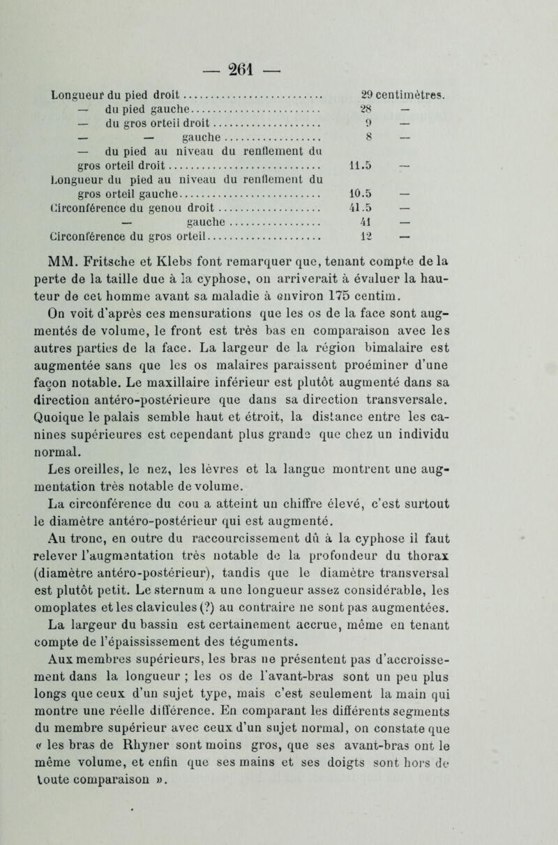 Longueur du pied droit 29 centimètres. — du pied gauche 28 — — du gros orteil droit 9 — — — gauche 8 — — du pied au niveau du renflement du gros orteil droit 11.5 — Longueur du pied au niveau du renflement du gros orteil gauche 10.5 — Circonférence du genou droit 41.5 — — gauche 41 — Circonférence du gros orteil 12 — MM. Fritsche et Klebs font remarquer que, tenant compte de la perte de la taille due à la cyphose, on arriverait à évaluer la hau- teur de cet homme avant sa maladie à environ 175 centim. On voit d’après ces mensurations que les os de la face sont aug- mentés de volume, le front est très bas en comparaison avec les autres parties de la face. La largeur de la région bimalaire est augmentée sans que les os malaires paraissent proéminer d’une façon notable. Le maxillaire inférieur est plutôt augmenté dans sa direction antéro-postérieure que dans sa direction transversale. Quoique le palais semble haut et étroit, la distance entre les ca- nines supérieures est cependant plus grande que chez un individu normal. Les oreilles, le nez, les lèvres et la langue montrent une aug- mentation très notable de volume. La circonférence du cou a atteint un chiffre élevé, c’est surtout le diamètre antéro-postérieur qui est augmenté. Au tronc, en outre du raccourcissement dû à la cyphose il faut relever l'augmentation très notable de la profondeur du thorax (diamètre antéro-postérieur), tandis que le diamètre transversal est plutôt petit. Le sternum a une longueur assez considérable, les omoplates et les clavicules (?) au contraire ne sont pas augmentées. La largeur du bassin est certainement accrue, même en tenant compte de l’épaississement des téguments. Aux membres supérieurs, les bras ne présentent pas d’accroisse- ment dans la longueur ; les os de l’avant-bras sont un peu plus longs que ceux d’un sujet type, mais c’est seulement la main qui montre une réelle différence. En comparant les différents segments du membre supérieur avec ceux d’un sujet normal, on constate que <t les bras de Rhyner sont moins gros, que ses avant-bras ont le même volume, et enfin que ses mains et ses doigts sont hors de toute comparaison ».