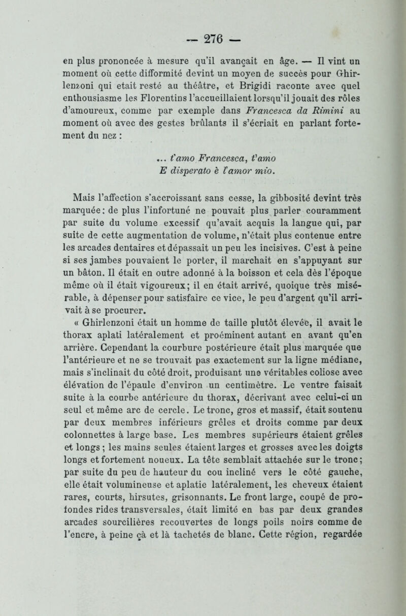 en plus prononcée à mesure qu’il avançait en âge. — Il vint un moment où cette difformité devint un moyen de succès pour Ghir- lenzoni qui était resté au théâtre, et Brigidi raconte avec quel enthousiasme les Florentins l’accueillaient lorsqu’il jouait des rôles d’amoureux, comme par exemple dans Francesca da Rimini au moment où avec des gestes brûlants il s’écriait en parlant forte- ment du nez : ... t'amo Francesca, t'amo E disperato è ïamor mio. Mais l’affection s’accroissant sans cesse, la gibbosité devint très marquée : de plus l’infortuné ne pouvait plus parier couramment par suite du volume excessif qu’avait acquis la langue qui, par suite de cette augmentation de volume, n’était plus contenue entre les arcades dentaires et dépassait un peu les incisives. C’est à peine si ses jambes pouvaient le porter, il marchait en s’appuyant sur un bâton. Il était en outre adonné à la boisson et cela dès l’époque même où il était vigoureux; il en était arrivé, quoique très misé- rable, à dépenser pour satisfaire ce vice, le peu d’argent qu’il arri- vait à se procurer. « Ghirlenzoni était un homme de taille plutôt élevée, il avait le thorax aplati latéralement et proéminent autant en avant qu’en arrière. Cependant la courbure postérieure était plus marquée que l’antérieure et ne se trouvait pas exactement sur la ligne médiane, mais s’inclinait du côté droit, produisant une véritables coliose avec élévation de l’épaule d’environ un centimètre. Le ventre faisait suite à la courbe antérieure du thorax, décrivant avec celui-ci un seul et même arc de cercle. Le tronc, gros et massif, était soutenu par deux membres inférieurs grêles et droits comme par deux colonnettes à large base. Les membres supérieurs étaient grêles et longs ; les mains seules étaient larges et grosses avec les doigts longs et fortement noueux. La tête semblait attachée sur le tronc ; par suite du peu de hauteur du cou incliné vers le côté gauche, elle était volumineuse et aplatie latéralement, les cheveux étaient rares, courts, hirsutes, grisonnants. Le front large, coupé de pro- fondes rides transversales, était limité en bas par deux grandes arcades sourcilières recouvertes de longs poils noirs comme de l’encre, à peine çà et là tachetés de blanc. Cette région, regardée