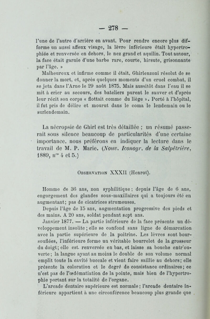 l’une de l’autre d’arrière en avant. Pour rendre encore plus dif- forme un aussi affeux visage, la lèvre inférieure était hypertro- phiée et renversée en dehors, le nez grand et aquilin. Tout autour, la face était garnie d’une barbe rare, courte, hirsute, grisonnante par l’âge. » Malheureux et infirme comme il était, Ghirlenzoni résolut de se donner la mort, et, après quelques moments d’un cruel combat, il Rejeta dans l’Arno le 29 août 1875. Mais aussitôt dans l’eau il se mit à crier au secours, des bateliers purent le sauver et d’après leur récit son corps « flottait.comme du liège ». Porté à l’hôpital, il fut pris de délire et mourut dans le coma le lendemain ou le surlendemain. La nécropsie de Ghirl est très détaillée ; un résumé passe- rait sous silence beaucoup de particularités d’une certaine importance, nous préférons en indiquer la lecture dans le travail de M. P. Marie. (Nouv. Iconogr. de la Salpêtrière, 1889, ncr 4 et 5.) Observation XXXII (Henrot). Homme de 36 ans, non syphilitique ; depuis l’âge de 6 ans, engorgement des glandes sous-maxillaires qui a toujours été en augmentant; pas de cicatrices strumeuses. Depuis l’âge de 15 ans, augmentation progressive des pieds et des mains. A 20 ans, soldat pendant sept ans. Janvier 1877. — La partie inférieure de la face présente un dé- veloppement insolite ; elle se confond sans ligne de démarcation avec la partie supérieure de la poitrine. Les lèvres sont bour- souflées, l’inférieure forme un véritable bourrelet de la grosseur du doigt; elle est renversée en bas, et laisse sa bouche entr’ou- verte ; la langue ayant au moins le double de son volume normal emplit toute la cavité buccale et vient faire saillie au dehors; elle présente la coloration et le degré de consistance ordinaires ; ce n’est pas de l’œdématiation de la pointe, mais bien de l’hypertro- phie portant sur la totalité de l’organe. L’arcade dentaire supérieure est normale ; l’arcade dentaire in- férieure appartient à une circonférence beaucoup plus grande que