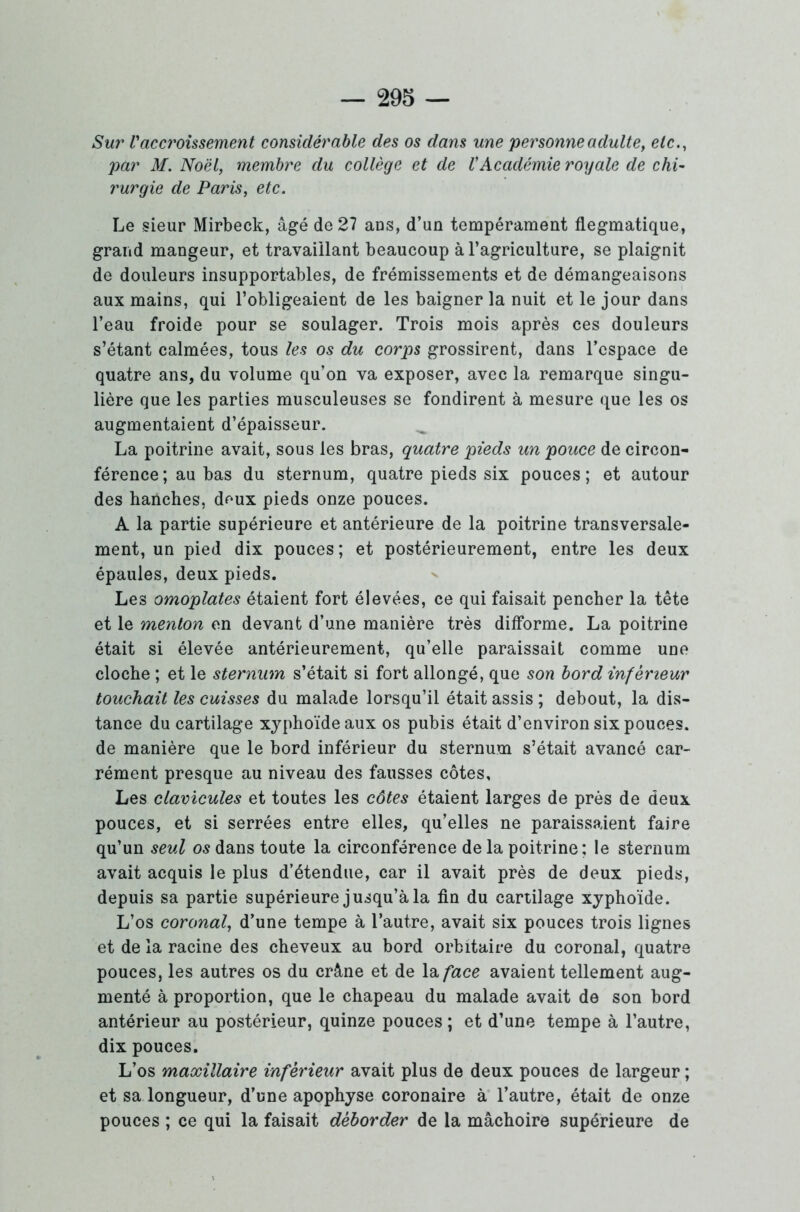 — 298 — Sur Vaccroissement considérable des os dans une personne adulte, etc., par M. Noël, membre du collège et de l'Académie royale de chi- rurgie de Paris, etc. Le sieur Mirbeck, âgé de 27 ans, d’un tempérament flegmatique, grand mangeur, et travaillant beaucoup à l’agriculture, se plaignit de douleurs insupportables, de frémissements et de démangeaisons aux mains, qui l’obligeaient de les baigner la nuit et le jour dans l’eau froide pour se soulager. Trois mois après ces douleurs s’étant calmées, tous les os du corps grossirent, dans l’espace de quatre ans, du volume qu’on va exposer, avec la remarque singu- lière que les parties musculeuses se fondirent à mesure que les os augmentaient d’épaisseur. ^ La poitrine avait, sous les bras, quatre pieds un pouce de circon- férence ; au bas du sternum, quatre pieds six pouces; et autour des hanches, deux pieds onze pouces. A la partie supérieure et antérieure de la poitrine transversale- ment, un pied dix pouces; et postérieurement, entre les deux épaules, deux pieds. Les omoplates étaient fort élevées, ce qui faisait pencher la tête et le menton en devant d’une manière très difforme. La poitrine était si élevée antérieurement, qu’elle paraissait comme une cloche ; et le sternum s’était si fort allongé, que son bord inférieur touchait les cuisses du malade lorsqu’il était assis ; debout, la dis- tance du cartilage xyphoïde aux os pubis était d’environ six pouces, de manière que le bord inférieur du sternum s’était avancé car- rément presque au niveau des fausses côtes. Les clavicules et toutes les côtes étaient larges de près de deux pouces, et si serrées entre elles, qu’elles ne paraissaient faire qu’un seul os dans toute la circonférence delà poitrine; le sternum avait acquis le plus d’étendue, car il avait près de deux pieds, depuis sa partie supérieure jusqu’à la fin du cartilage xyphoïde. L’os coronal, d’une tempe à l’autre, avait six pouces trois lignes et de la racine des cheveux au bord orbitaire du coronal, quatre pouces, les autres os du crâne et de la face avaient tellement aug- menté à proportion, que le chapeau du malade avait de son bord antérieur au postérieur, quinze pouces ; et d’une tempe à l’autre, dix pouces. L’os maxillaire inférieur avait plus de deux pouces de largeur ; et sa longueur, d’une apophyse coronaire à l’autre, était de onze pouces ; ce qui la faisait déborder de la mâchoire supérieure de