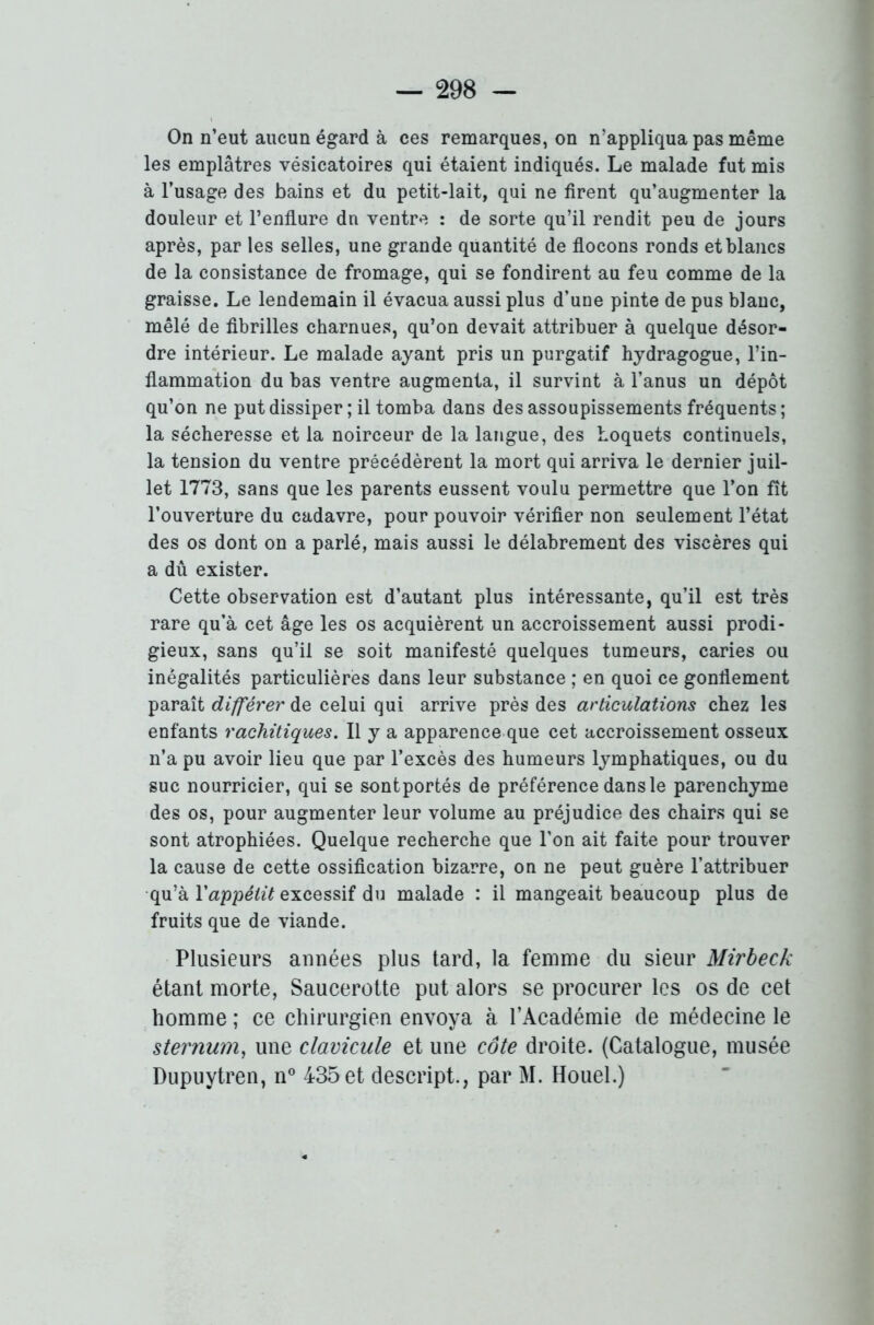 On n’eut aucun égard à ces remarques, on n’appliqua pas même les emplâtres vésicatoires qui étaient indiqués. Le malade fut mis à l’usage des bains et du petit-lait, qui ne firent qu’augmenter la douleur et l’enflure dn ventre : de sorte qu’il rendit peu de jours après, par les selles, une grande quantité de flocons ronds et blancs de la consistance de fromage, qui se fondirent au feu comme de la graisse. Le lendemain il évacua aussi plus d’une pinte de pus blanc, mêlé de fibrilles charnues, qu’on devait attribuer à quelque désor- dre intérieur. Le malade ayant pris un purgatif hydragogue, l’in- flammation du bas ventre augmenta, il survint à l’anus un dépôt qu’on ne put dissiper ; il tomba dans des assoupissements fréquents; la sécheresse et la noirceur de la langue, des hoquets continuels, la tension du ventre précédèrent la mort qui arriva le dernier juil- let 1773, sans que les parents eussent voulu permettre que l’on fit l’ouverture du cadavre, pour pouvoir vérifier non seulement l’état des os dont on a parlé, mais aussi le délabrement des viscères qui a dû exister. Cette observation est d’autant plus intéressante, qu’il est très rare qu’à cet âge les os acquièrent un accroissement aussi prodi- gieux, sans qu’il se soit manifesté quelques tumeurs, caries ou inégalités particulières dans leur substance ; en quoi ce gonflement paraît différer de celui qui arrive près des articulations chez les enfants rachitiques. Il y a apparence que cet accroissement osseux n’a pu avoir lieu que par l’excès des humeurs lymphatiques, ou du suc nourricier, qui se sontportés de préférence dans le parenchyme des os, pour augmenter leur volume au préjudice des chairs qui se sont atrophiées. Quelque recherche que l’on ait faite pour trouver la cause de cette ossification bizarre, on ne peut guère l’attribuer qu’à Yappétit excessif du malade : il mangeait beaucoup plus de fruits que de viande. Plusieurs années plus tard, la femme du sieur Mirbeck étant morte, Saucerotte put alors se procurer les os de cet homme ; ce chirurgien envoya à l’Académie de médecine le sternum, une clavicule et une côte droite. (Catalogue, musée Dupuytren, n° 435 et descript., par M. Houel.)