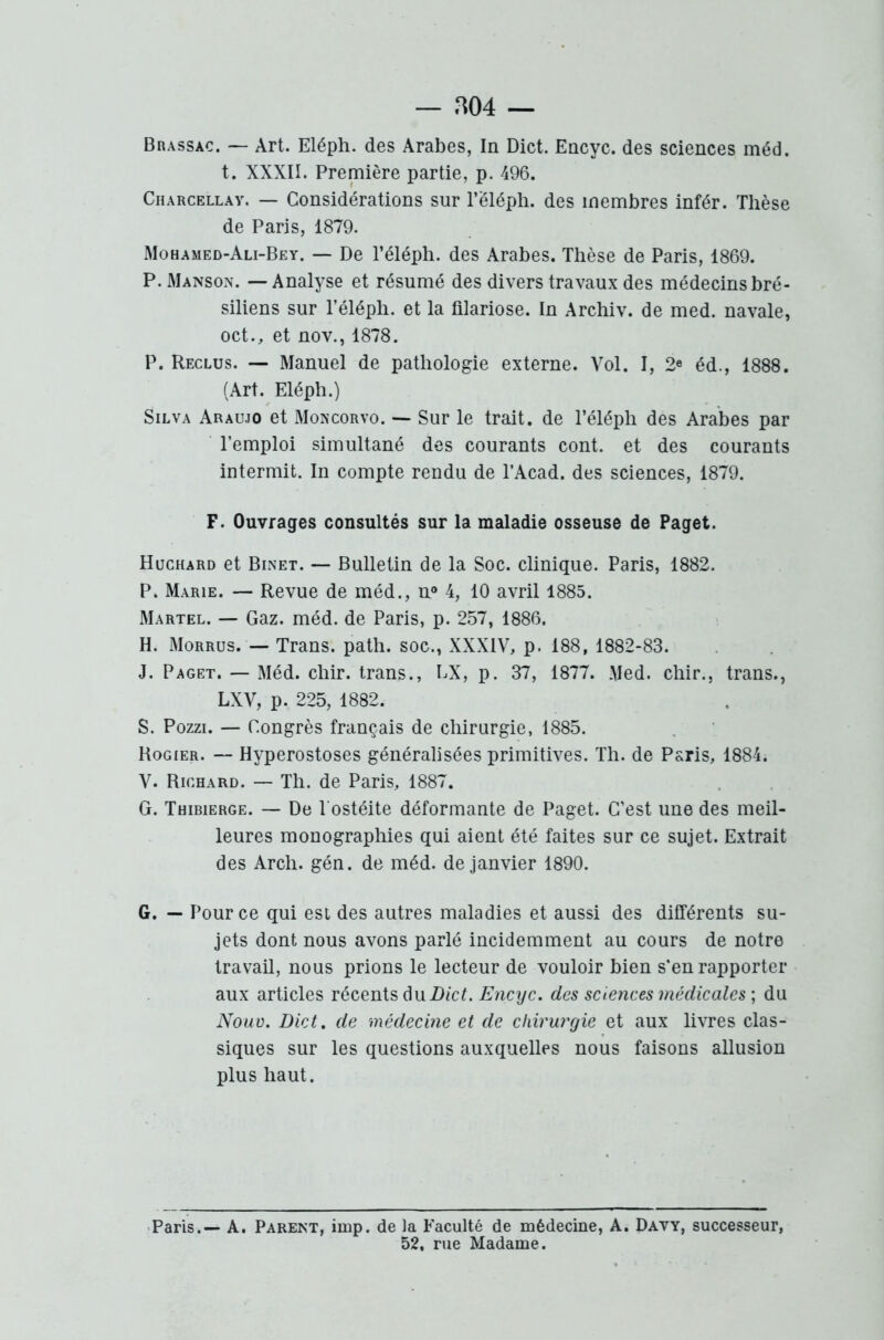 Brassac. — Art. Eléph. des Arabes, In Dict. Encyc. des sciences méd. t. XXXII. Première partie, p. 496. Charcellay. — Considérations sur l’ëléph. des membres infér. Thèse de Paris, 1879. Mohamed-Ali-Bey. — De l’éléph. des Arabes. Thèse de Paris, 1869. P. Manson. — Analyse et résumé des divers travaux des médecins bré- siliens sur l’éléph. et la filariose. In Archiv. de med. navale, oct., et nov., 1878. P. Reclus. — Manuel de pathologie externe. Vol. I, 2e éd., 1888. (Art. Eléph.) Silva Araujo et Moncorvo. — Sur le trait, de l’éléph des Arabes par l’emploi simultané des courants cont. et des courants intermit. In compte rendu de l’Acad. des sciences, 1879. F. Ouvrages consultés sur la maladie osseuse de Paget. Huchard et Binet. — Bulletin de la Soc. clinique. Paris, 1882. P. Marie. — Revue de méd., n° 4, 10 avril 1885. Martel. — Gaz. méd. de Paris, p. 257, 1886. H. Morrus. — Trans. path. soc., XXXIV, p. 188, 1882-83. J. Paget. — Méd. chir. trans., EX, p. 37, 1877. Med. chir., trans., LXV, p. 225, 1882. S. Pozzi. — Congrès français de chirurgie, 1885. Rogier. — Hyperostoses généralisées primitives. Th. de Paris, 1884. V. Richard. — Th. de Paris, 1887. G. Thibierge. — De l'ostéite déformante de Paget. C’est une des meil- leures monographies qui aient été faites sur ce sujet. Extrait des Arch. gén. de méd. de janvier 1890. G. — Pour ce qui est des autres maladies et aussi des différents su- jets dont nous avons parlé incidemment au cours de notre travail, nous prions le lecteur de vouloir bien s’en rapporter aux articles récents du Dict. Encyc. des sciences médicales] du Nouv. Dict. de médecine et de chirurgie et aux livres clas- siques sur les questions auxquelles nous faisons allusion plus haut. Paris.— A. Parent, imp. de la Faculté de médecine, A. Davy, successeur, 52, rue Madame.