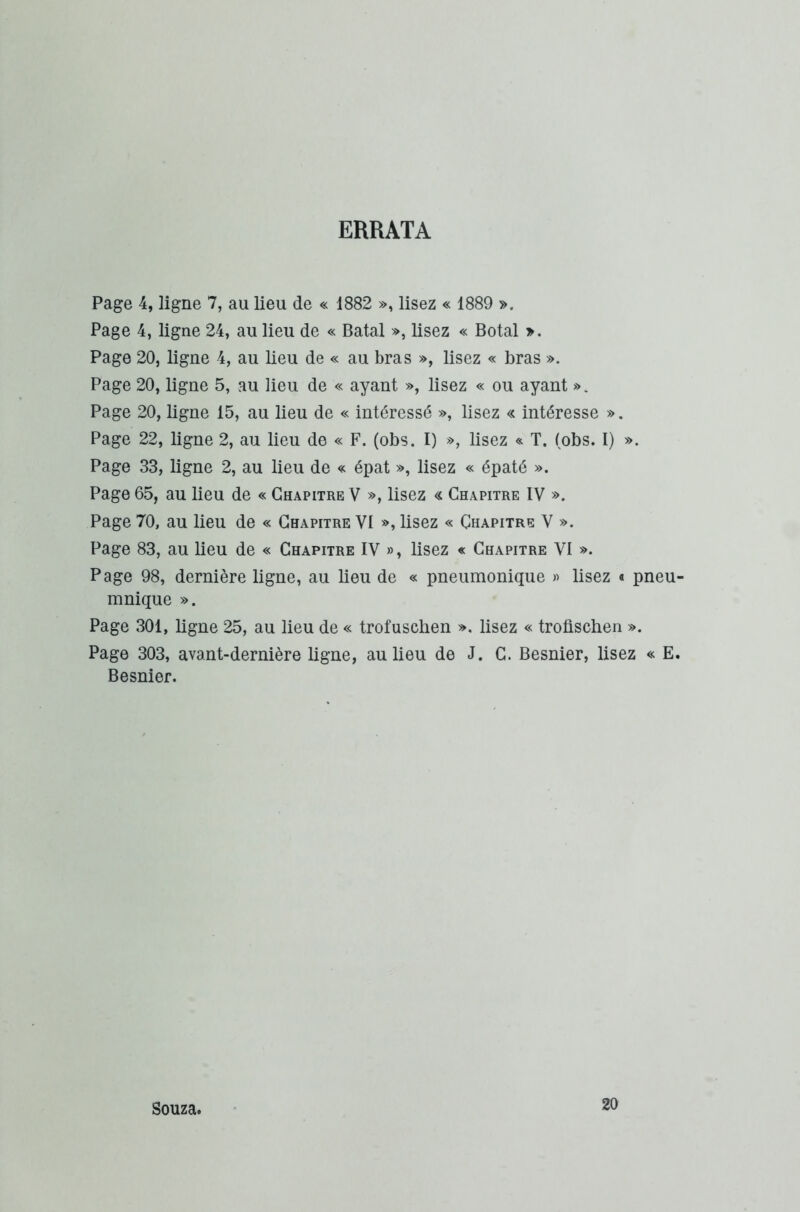 ERRATA Page 4, ligne 7, au lieu de « 1882 », lisez « 1889 ». Page 4, ligne 24, au lieu de « Batal », lisez « Botal ». Page 20, ligne 4, au lieu de « au bras », lisez « bras ». Page 20, ligne 5, au lieu de « ayant », lisez « ou ayant ». Page 20, ligne 15, au lieu de « intéressé », lisez « intéresse ». Page 22, ligne 2, au lieu de « F. (obs. I) », lisez « T. (obs. I) ». Page 33, ligne 2, au lieu de « épat », lisez « épaté ». Page 65, au lieu de « Chapitre V », lisez Chapitre IV ». Page 70, au lieu de « Chapitre VI », lisez « Chapitre V ». Page 83, au lieu de « Chapitre IV », lisez « Chapitre VI ». Page 98, dernière ligne, au lieu de « pneumonique » lisez « pneu- mnique ». Page 301, ligne 25, au lieu de « trofuschen ». lisez « troüschen ». Page 303, avant-dernière ligne, au lieu de J. C. Besnier, lisez « E. Besnier. Souza. 20