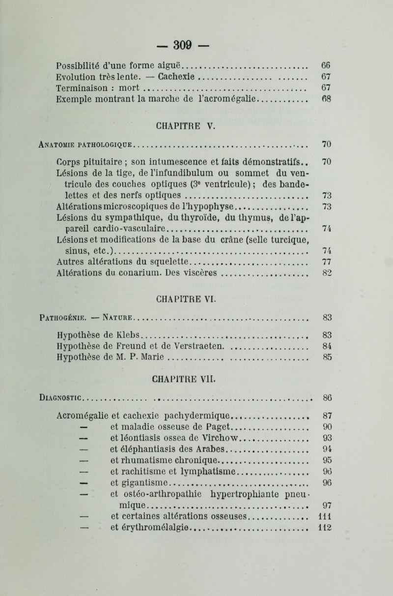Possibilité d’une forme aiguë 66 Evolution très lente. — Cachexie 67 Terminaison : mort 67 Exemple montrant la marche de l’acromégalie 68 CHAPITRE V. Anatomie pathologique 70 Corps pituitaire ; son intumescence et faits démonstratifs.. 70 Lésions de la tige, de l’infundibulum ou sommet du ven- tricule des couches optiques (3e ventricule) ; des bande- lettes et des nerfs optiques 73 Altérations microscopiques de l’hypophyse 73 Lésions du sympathique, du thyroïde, du thymus, de l’ap- pareil cardio-vasculaire 74 Lésions et modifications de la base du crâne (selle turcique, sinus, etc.) 74 Autres altérations du squelette 77 Altérations du conarium. Des viscères 82 CHAPITRE VI. Pathogénie. — Nature 83 Hypothèse de Klebs 83 Hypothèse de Freund et de Verstraeten 84 Hypothèse de M. P. Marie 85 CHAPITRE VII. Diagnostic 86 Acromégalie et cachexie pachydermique 87 — et maladie osseuse de Paget 90 — et léontiasis ossea de Virchow 93 — et éléphantiasis des Arabes 94 — et rhumatisme chronique 95 — et rachitisme et lymphatisme 96 — et gigantisme 96 — et ostéo-arthropathie hypertrophiante pneu- mi que 97 — et certaines altérations osseuses 111 — et érythromélalgie 112