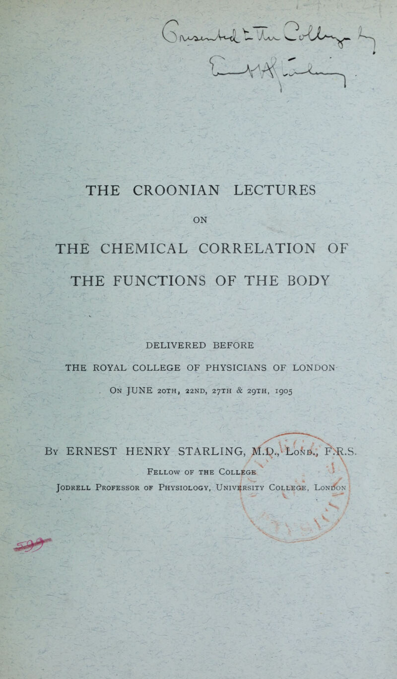 THE CROONIAN LECTURES ON THE CHEMICAL CORRELATION OF THE FUNCTIONS OF THE BODY DELIVERED BEFORE THE ROYAL COLLEGE OF PHYSICIANS OF LONDON On JUNE 20TH, 22ND, 27TH & 29TH, 1905 By ERNEST HENRY STARLING, U-R.S. Fellow of the College