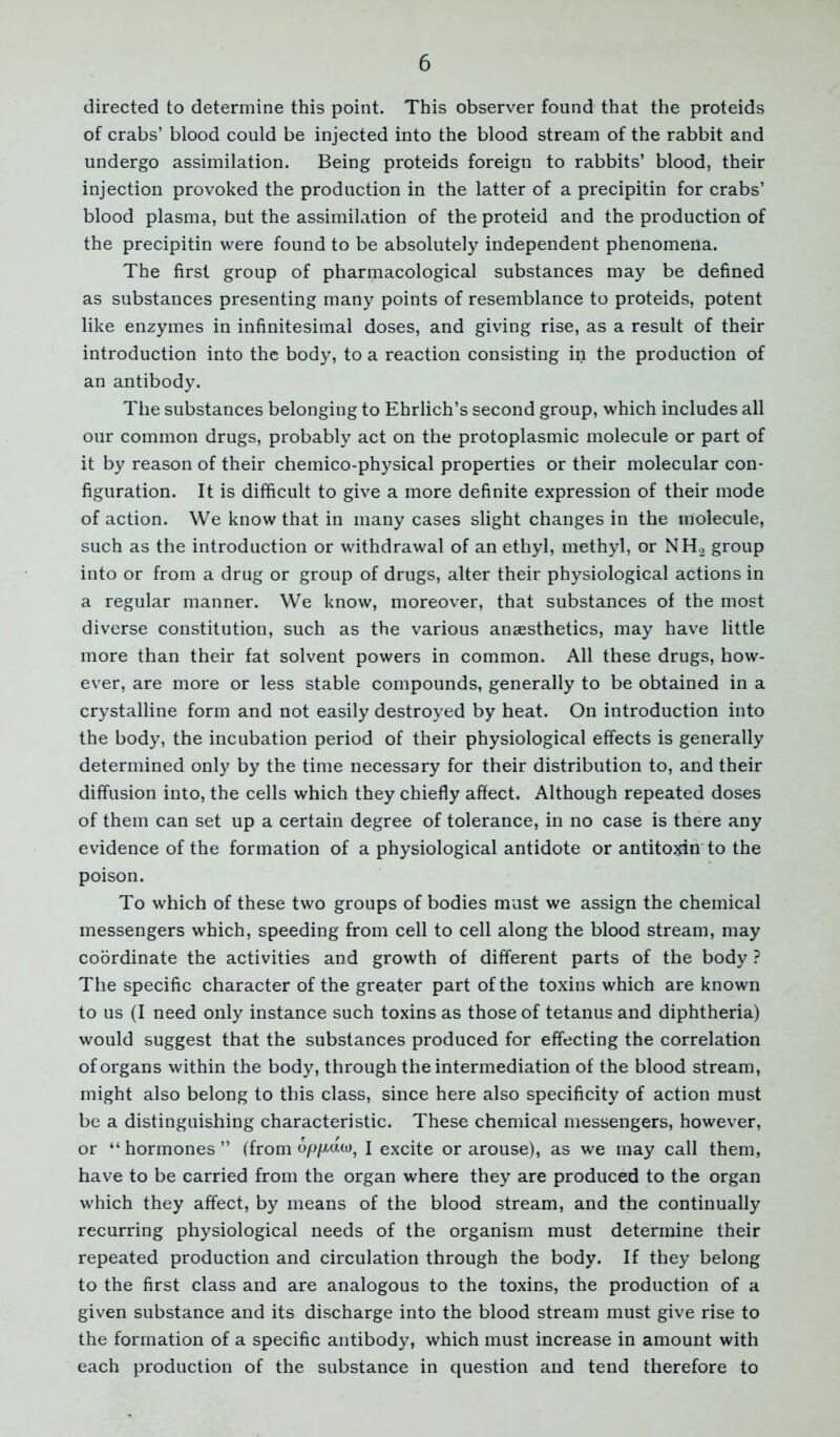 directed to determine this point. This observer found that the proteids of crabs’ blood could be injected into the blood stream of the rabbit and undergo assimilation. Being proteids foreign to rabbits’ blood, their injection provoked the production in the latter of a precipitin for crabs’ blood plasma, but the assimilation of the proteid and the production of the precipitin were found to be absolutely independent phenomena. The first group of pharmacological substances may be defined as substances presenting many points of resemblance to proteids, potent like enzymes in infinitesimal doses, and giving rise, as a result of their introduction into the body, to a reaction consisting in the production of an antibody. The substances belonging to Ehrlich’s second group, which includes all our common drugs, probably act on the protoplasmic molecule or part of it by reason of their chemico-physical properties or their molecular con- figuration. It is difficult to give a more definite expression of their mode of action. We know that in many cases slight changes in the molecule, such as the introduction or withdrawal of an ethyl, methyl, or NH.2 group into or from a drug or group of drugs, alter their physiological actions in a regular manner. We know, moreover, that substances of the most diverse constitution, such as the various anaesthetics, may have little more than their fat solvent powers in common. All these drugs, how- ever, are more or less stable compounds, generally to be obtained in a crystalline form and not easily destroyed by heat. On introduction into the body, the incubation period of their physiological effects is generally determined only by the time necessary for their distribution to, and their diffusion into, the cells which they chiefly affect. Although repeated doses of them can set up a certain degree of tolerance, in no case is there any evidence of the formation of a physiological antidote or antitoxin to the poison. To which of these two groups of bodies must we assign the chemical messengers which, speeding from cell to cell along the blood stream, may coordinate the activities and growth of different parts of the body ? The specific character of the greater part of the toxins which are known to us (I need only instance such toxins as those of tetanus and diphtheria) would suggest that the substances produced for effecting the correlation of organs within the body, through the intermediation of the blood stream, might also belong to this class, since here also specificity of action must be a distinguishing characteristic. These chemical messengers, however, or “ hormones ” (from I excite or arouse), as we may call them, have to be carried from the organ where they are produced to the organ which they affect, by means of the blood stream, and the continually recurring physiological needs of the organism must determine their repeated production and circulation through the body. If they belong to the first class and are analogous to the toxins, the production of a given substance and its discharge into the blood stream must give rise to the formation of a specific antibody, which must increase in amount with each production of the substance in question and tend therefore to