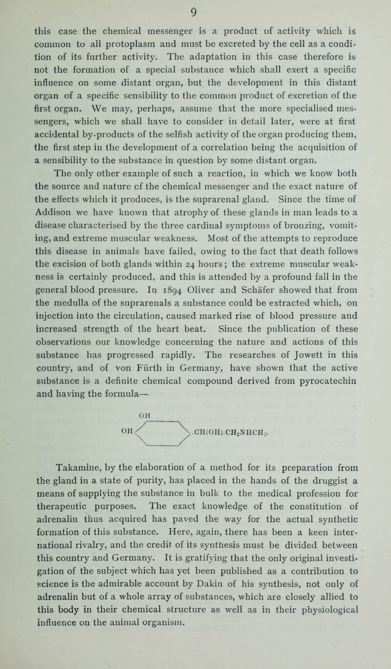 9 this case the chemical messenger is a product of activity which is common to all protoplasm and must be excreted by the cell as a condi- tion of its further activity. The adaptation in this case therefore is not the formation of a special substance which shall exert a specific influence on some distant organ, but the development in this distant organ of a specific sensibility to the common product of excretion of the first organ. We may, perhaps, assume that the more specialised mes- sengers, which we shall have to consider in detail later, were at first accidental by-products of the selfish activity of the organ producing them, the first step in the development of a correlation being the acquisition of a sensibility to the substance in question by some distant organ. The only other example of such a reaction, in which we know both the source and nature cf the chemical messenger and the exact nature of the effects which it produces, is the suprarenal gland. Since the time of Addison we have known that atrophy of these glands in man leads to a disease characterised by the three cardinal symptoms of bronzing, vomit- ing, and extreme muscular weakness. Most of the attempts to reproduce this disease in animals have failed, owing to the fact that death follows the excision of both glands within 24 hours; the extreme muscular weak- ness is certainly produced, and this is attended by a profound fall in the general blood pressure. In 1894 Oliver and Schafer showed that from the medulla of the suprarenals a substance could be extracted which, on injection into the circulation, caused marked rise of blood pressure and increased strength of the heart beat. Since the publication of these observations our knowledge concerning the nature and actions of this substance has progressed rapidly. The researches of Jowett in this country, and of von Fiirth in Germany, have shown that the active substance is a definite chemical compound derived from pyrocatechin and having the formula— oh OH;/ \.CH(OH).CH2NHCH3. Takamine, by the elaboration of a method for its preparation from the gland in a state of purity, has placed in the hands of the druggist a means of supplying the substance in bulk to the medical profession for therapeutic purposes. The exact knowledge of the constitution of adrenalin thus acquired has paved the way for the actual synthetic formation of this substance. Here, again, there has been a keen inter- national rivalry, and the credit of its synthesis must be divided between this country and Germany. It is gratifying that the only original investi- gation of the subject which has yet been published as a contribution to science is the admirable account by Dakin of his synthesis, not only of adrenalin but of a whole array of substances, which are closely allied to this body in their chemical structure as well as in their physiological influence on the animal organism.