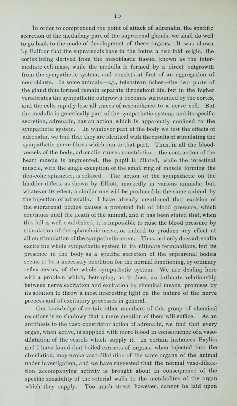 id In order to comprehend the point of attack of adrenalin, the specific secretion of the medullary part of the suprarenal glands, we shall do well to go back to the mode of development of these organs. It was shown by Balfour that the suprarenals have in the foetus a two-fold origin, the cortex being derived from the mesoblastic tissue, known as the inter- mediate cell-mass, while the medulla is formed by a direct outgrowth from the sympathetic system, and consists at first of an aggregation of neuroblasts. In some animals—c.g., teleostean fishes—the two parts of the gland thus formed remain separate throughout life, but in the higher vertebrates the sympathetic outgrowth becomes surrounded by the cortex, and the cells rapidly lose all traces of resemblance to a nerve cell. But the medulla is genetically part of the sympathetic system, and its specific secretion, adrenalin, has an action which is apparently confined to the sympathetic system. In whatever part of the body we test the effects of adrenalin, we find that they are identical with the results of stimulating the sympathetic nerve fibres which run to that part. Thus, in all the blood- vessels of the body, adrenalin causes constriction ; the contraction of the heart muscle is augmented, the pupil is dilated, while the intestinal muscle, with the single exception of the small ring of muscle forming the ileo-colic sphincter, is relaxed. The action of the sympathetic on the bladder differs, as shown by Elliott, markedly in various animals; but, whatever its effect, a similar one will be produced in the same animal by the injection of adrenalin. I have already mentioned that excision of the suprarenal bodies causes a profound fall of blood pressure, which continues until the death of the animal, and it has been stated that, when this fall is well established, it is impossible to raise the blood pressure by stimulation of the splanchnic nerve, or indeed to produce any effect at all on stimulation of the sympathetic nerve. Thus, not only does adrenalin excite the whole sympathetic system in its ultimate terminations, but its presence in the body as a specific secretion of the suprarenal bodies seems to be a necessary condition for the normal functioning, by ordinary reflex means, of the whole sympathetic system. We are dealing here with a problem which, betraying, as it does, an intimate relationship between nerve excitation and excitation by chemical means, promises by its solution to throw a most interesting light on the nature of the nerve process and of excitatory processes in general. Our knowledge of certain other members of this group of chemical reactions is so shadowy that a mere mention of them will suffice. As an antithesis to the vaso-constrictor action of adrenalin, we find that every organ, when active, is supplied with more blood in consequence of a vaso- dilatation of the vessels which supply it. In certain instances Bayliss and I have found that boiled extracts of organs, when injected into the circulation, may evoke vaso-dilatation of the same organs of the animal under investigation, and we have suggested that the normal vaso-dilata- tion accompanying activity is brought about in consequence of the specific sensibility of the arterial walls to the metabolites of the organ which they supply. Too much stress, however, cannot be laid upon