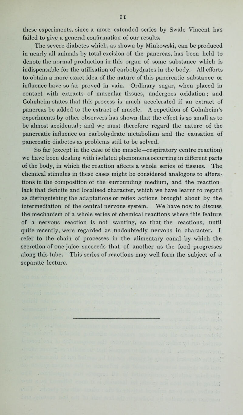 ll these experiments, since a more extended series by Swale Vincent has failed to give a general confirmation of our results. The severe diabetes which, as shown by Minkowski, can be produced in nearly all animals by total excision of the pancreas, has been held to denote the normal production in this organ of some substance which is indispensable for the utilisation of carbohydrates in the body. All efforts to obtain a more exact idea of the nature of this pancreatic substance or influence have so far proved in vain. Ordinary sugar, when placed in contact with extracts of muscular tissues, undergoes oxidation ; and Cohnheim states that this process is much accelerated if an extract of pancreas be added to the extract of muscle. A repetition of Cohnheim’s experiments by other observers has shown that the effect is so small as to be almost accidental; and we must therefore regard the nature of the pancreatic influence on carbohydrate metabolism and the causation of pancreatic diabetes as problems still to be solved. So far (except in the case of the muscle—respiratory centre reaction) we have been dealing with isolated phenomena occurring in different parts of the body, in which the reaction affects a whole series of tissues. The chemical stimulus in these cases might be considered analogous to altera- tions in the composition of the surrounding medium, and the reaction lack that definite and localised character, which we have learnt to regard as distinguishing the adaptations or reflex actions brought about by the intermediation of the central nervous system. We have now to discuss the mechanism of a whole series of chemical reactions where this feature of a nervous reaction is not wanting, so that the reactions, until quite recently, were regarded as undoubtedly nervous in character. I refer to the chain of processes in the alimentary canal by which the secretion of one juice succeeds that of another as the food progresses along this tube. This series of reactions may well form the subject of a separate lecture.