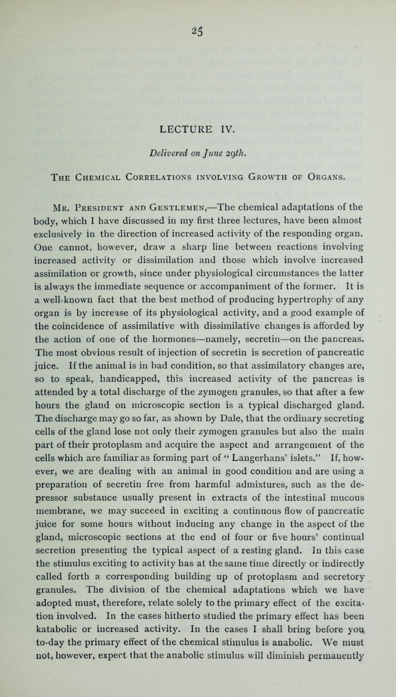 LECTURE IV. Delivered on June 29tli. The Chemical Correlations involving Growth of Organs. Mr. President and Gentlemen,—The chemical adaptations of the body, which I have discussed in my first three lectures, have been almost exclusively in the direction of increased activity of the responding organ. One cannot, however, draw a sharp line between reactions involving increased activity or dissimilation and those which involve increased assimilation or growth, .since under physiological circumstances the latter is always the immediate sequence or accompaniment of the former. It is a well-known fact that the best method of producing hypertrophy of any organ is by increase of its physiological activity, and a good example of the coincidence of assimilative with dissimilative changes is afforded by the action of one of the hormones—namely, secretin—on the pancreas. The most obvious result of injection of secretin is secretion of pancreatic juice. If the animal is in bad condition, so that assimilatory changes are, so to speak, handicapped, this increased activity of the pancreas is attended by a total discharge of the zymogen granules, so that after a few hours the gland on microscopic section is a typical discharged gland. The discharge may go so far, as shown by Dale, that the ordinary secreting cells of the gland lose not only their zymogen granules but also the main part of their protoplasm and acquire the aspect and arrangement of the cells which are familiar as forming part of “ Langerhans’ islets.” If, how- ever, we are dealing with an animal in good condition and are using a preparation of secretin free from harmful admixtures, such as the de- pressor substance usually present in extracts of the intestinal mucous membrane, we may succeed in exciting a continuous flow of pancreatic juice for some hours without inducing any change in the aspect of the gland, microscopic sections at the end of four or five hours’ continual secretion presenting the typical aspect of a resting gland. In this case the stimulus exciting to activity has at the same time directly or indirectly called forth a corresponding building up of protoplasm and secretory granules. The division of the chemical adaptations which we have adopted must, therefore, relate solely to the primary effect of the excita- tion involved. In the cases hitherto studied the primary effect has been katabolic or increased activity. In the cases I shall bring before you to-day the primary effect of the chemical stimulus is anabolic. We must not, however, expect that the anabolic stimulus will diminish permanently