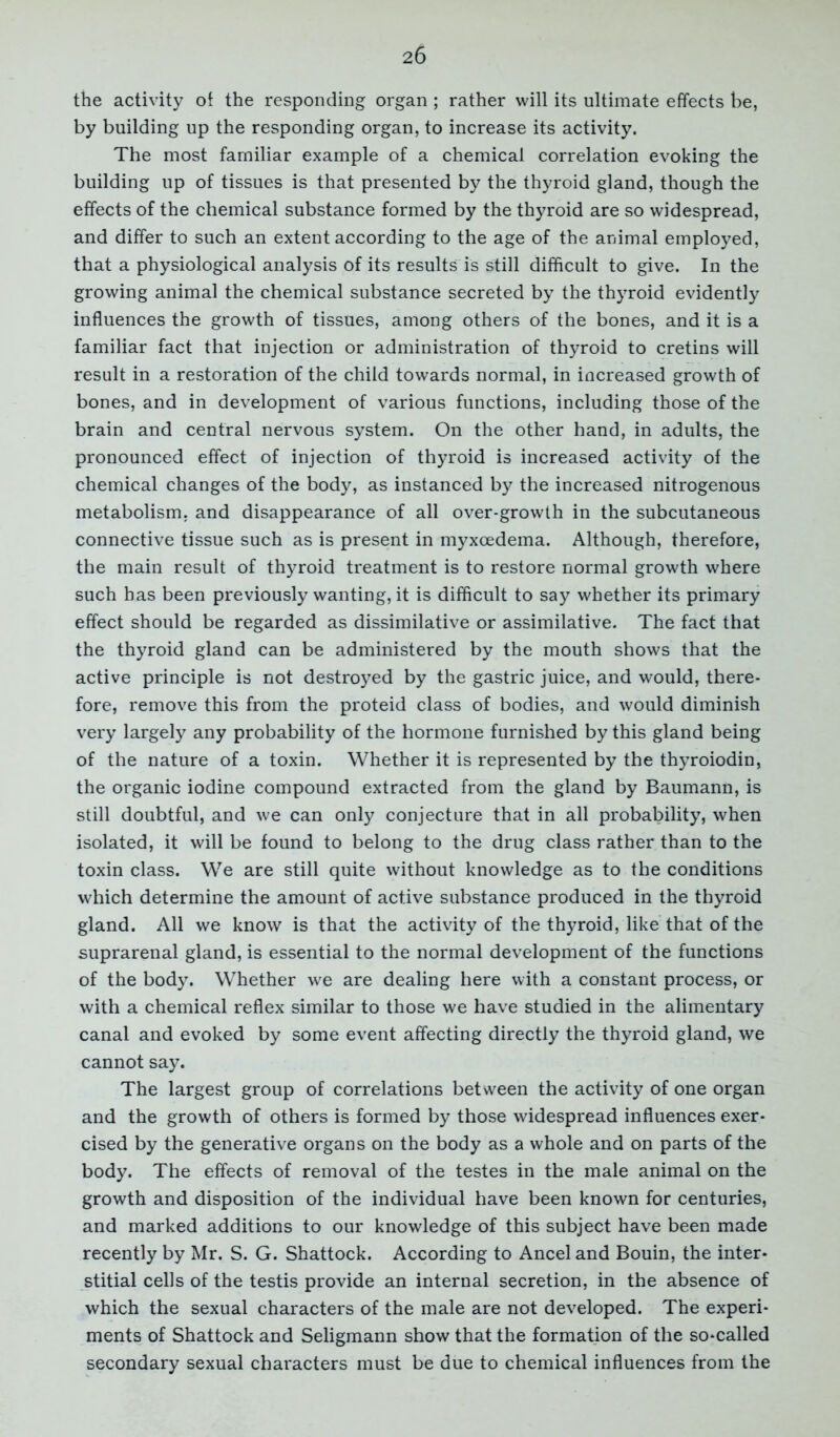 the activity of the responding organ ; rather will its ultimate effects be, by building up the responding organ, to increase its activity. The most familiar example of a chemical correlation evoking the building up of tissues is that presented by the thyroid gland, though the effects of the chemical substance formed by the thyroid are so widespread, and differ to such an extent according to the age of the animal employed, that a physiological analysis of its results is still difficult to give. In the growing animal the chemical substance secreted by the thyroid evidently influences the growth of tissues, among others of the bones, and it is a familiar fact that injection or administration of thyroid to cretins will result in a restoration of the child towards normal, in increased growth of bones, and in development of various functions, including those of the brain and central nervous system. On the other hand, in adults, the pronounced effect of injection of thyroid is increased activity of the chemical changes of the body, as instanced by the increased nitrogenous metabolism, and disappearance of all over-growth in the subcutaneous connective tissue such as is present in myxcedema. Although, therefore, the main result of thyroid treatment is to restore normal growth where such has been previously wanting, it is difficult to say whether its primary effect should be regarded as dissimilative or assimilative. The fact that the thyroid gland can be administered by the mouth shows that the active principle is not destroyed by the gastric juice, and would, there- fore, remove this from the proteid class of bodies, and would diminish very largely any probability of the hormone furnished by this gland being of the nature of a toxin. Whether it is represented by the thyroiodin, the organic iodine compound extracted from the gland by Baumann, is still doubtful, and we can only conjecture that in all probability, when isolated, it will be found to belong to the drug class rather than to the toxin class. We are still quite without knowledge as to the conditions which determine the amount of active substance produced in the thyroid gland. All we know is that the activity of the thyroid, like that of the suprarenal gland, is essential to the normal development of the functions of the body. Whether we are dealing here with a constant process, or with a chemical reflex similar to those we have studied in the alimentary canal and evoked by some event affecting directly the thyroid gland, we cannot say. The largest group of correlations between the activity of one organ and the growth of others is formed by those widespread influences exer- cised by the generative organs on the body as a whole and on parts of the body. The effects of removal of the testes in the male animal on the growth and disposition of the individual have been known for centuries, and marked additions to our knowledge of this subject have been made recently by Mr. S. G. Shattock. According to Anceland Bouin, the inter- stitial cells of the testis provide an internal secretion, in the absence of which the sexual characters of the male are not developed. The experi- ments of Shattock and Seligmann show that the formation of the so-called secondary sexual characters must be due to chemical influences from the