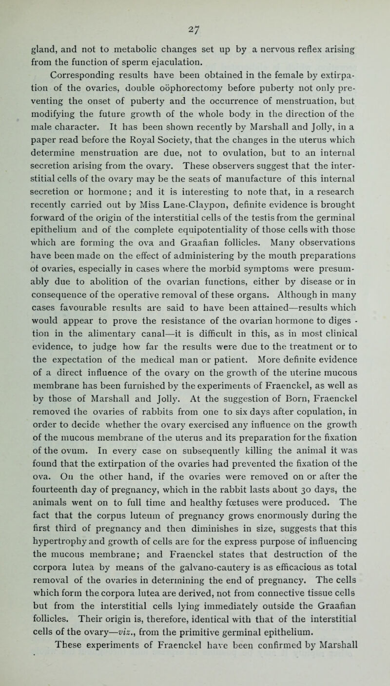 gland, and not to metabolic changes set up by a nervous reflex arising from the function of sperm ejaculation. Corresponding results have been obtained in the female by extirpa- tion of the ovaries, double oophorectomy before puberty not only pre- venting the onset of puberty and the occurrence of menstruation, but modifying the future growth of the whole body in the direction of the male character. It has been shown recently by Marshall and Jolly, in a paper read before the Royal Society, that the changes in the uterus which determine menstruation are due, not to ovulation, but to an internal secretion arising from the ovary. These observers suggest that the inter- stitial cells of the ovary may be the seats of manufacture of this internal secretion or hormone; and it is interesting to note that, in a research recently carried out by Miss Lane-Claypon, definite evidence is brought forward of the origin of the interstitial cells of the testis from the germinal epithelium and of the complete equipotentiality of those cells with those which are forming the ova and Graafian follicles. Many observations have been made on the effect of administering by the mouth preparations ot ovaries, especially in cases where the morbid symptoms were presum- ably due to abolition of the ovarian functions, either by disease or in consequence of the operative removal of these organs. Although in many cases favourable results are said to have been attained—results which would appear to prove the resistance of the ovarian hormone to diges - tion in the alimentary canal—it is difficult in this, as in most clinical evidence, to judge how far the results were due to the treatment or to the expectation of the medical man or patient. More definite evidence of a direct influence of the ovary on the growth of the uterine mucous membrane has been furnished by the experiments of Fraenckel, as well as by those of Marshall and Jolly. At the suggestion of Born, Fraenckel removed the ovaries of rabbits from one to six days after copulation, in order to decide whether the ovary exercised any influence on the growth of the mucous membrane of the uterus and its preparation for the fixation of the ovum. In every case on subsequently killing the animal it was found that the extirpation of the ovaries had prevented the fixation ot the ova. On the other hand, if the ovaries were removed on or after the fourteenth day of pregnancy, which in the rabbit lasts about 30 days, the animals went on to full time and healthy foetuses were produced. The fact that the corpus luteum of pregnancy grows enormously during the first third of pregnancy and then diminishes in size, suggests that this hypertrophy and growth of cells are for the express purpose of influencing the mucous membrane; and Fraenckel states that destruction of the corpora lutea by means of the galvano-cautery is as efficacious as total removal of the ovaries in determining the end of pregnancy. The cells which form the corpora lutea are derived, not from connective tissue cells but from the interstitial cells lying immediately outside the Graafian follicles. Their origin is, therefore, identical with that of the interstitial cells of the ovary—viz., from the primitive germinal epithelium. These experiments of Fraenckel have been confirmed by Marshall