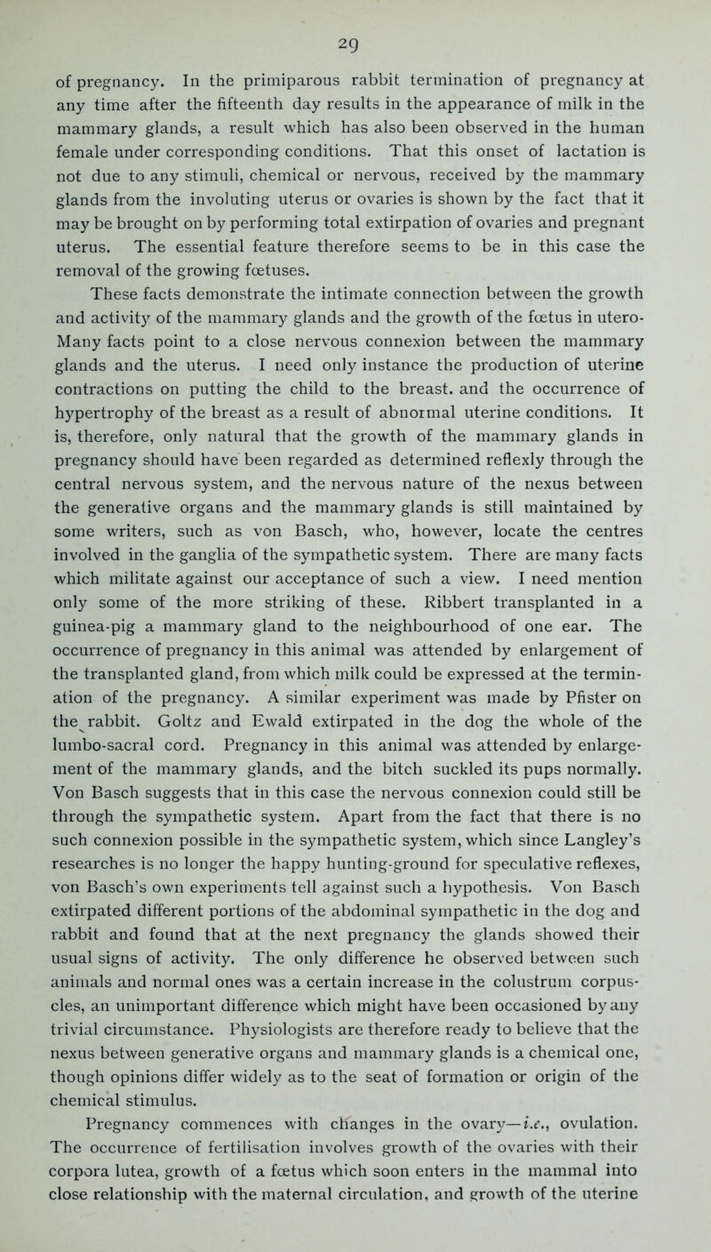 2Q of pregnancy. In the primiparous rabbit termination of pregnancy at any time after the fifteenth day results in the appearance of milk in the mammary glands, a result which has also been observed in the human female under corresponding conditions. That this onset of lactation is not due to any stimuli, chemical or nervous, received by the mammary glands from the involuting uterus or ovaries is shown by the fact that it may be brought on by performing total extirpation of ovaries and pregnant uterus. The essential feature therefore seems to be in this case the removal of the growing foetuses. These facts demonstrate the intimate connection between the growth and activity of the mammary glands and the growth of the foetus in utero- Many facts point to a close nervous connexion between the mammary glands and the uterus. I need only instance the production of uterine contractions on putting the child to the breast, and the occurrence of hypertrophy of the breast as a result of abnormal uterine conditions. It is, therefore, only natural that the growth of the mammary glands in pregnancy should have been regarded as determined reflexly through the central nervous system, and the nervous nature of the nexus between the generative organs and the mammary glands is still maintained by some writers, such as von Basch, who, however, locate the centres involved in the ganglia of the sympathetic system. There are many facts which militate against our acceptance of such a view. I need mention only some of the more striking of these. Ribbert transplanted in a guinea-pig a mammary gland to the neighbourhood of one ear. The occurrence of pregnancy in this animal was attended by enlargement of the transplanted gland, from which milk could be expressed at the termin- ation of the pregnancy. A similar experiment was made by Pfister on the rabbit. Goltz and Ewald extirpated in the dog the whole of the lumbo-sacral cord. Pregnancy in this animal was attended by enlarge- ment of the mammary glands, and the bitch suckled its pups normally. Von Basch suggests that in this case the nervous connexion could still be through the sympathetic system. Apart from the fact that there is no such connexion possible in the sympathetic system, which since Langley’s researches is no longer the happy hunting-ground for speculative reflexes, von Basch’s own experiments tell against such a hypothesis. Von Basch extirpated different portions of the abdominal sympathetic in the dog and rabbit and found that at the next pregnancy the glands showed their usual signs of activity. The only difference he observed between such animals and normal ones was a certain increase in the colustrum corpus- cles, an unimportant difference which might have been occasioned by any trivial circumstance. Physiologists are therefore ready to believe that the nexus between generative organs and mammary glands is a chemical one, though opinions differ widely as to the seat of formation or origin of the chemical stimulus. Pregnancy commences with changes in the ovanr—i.e., ovulation. The occurrence of fertilisation involves growth of the ovaries with their corpora lutea, growth of a foetus which soon enters in the mammal into close relationship with the maternal circulation, and growth of the uterine