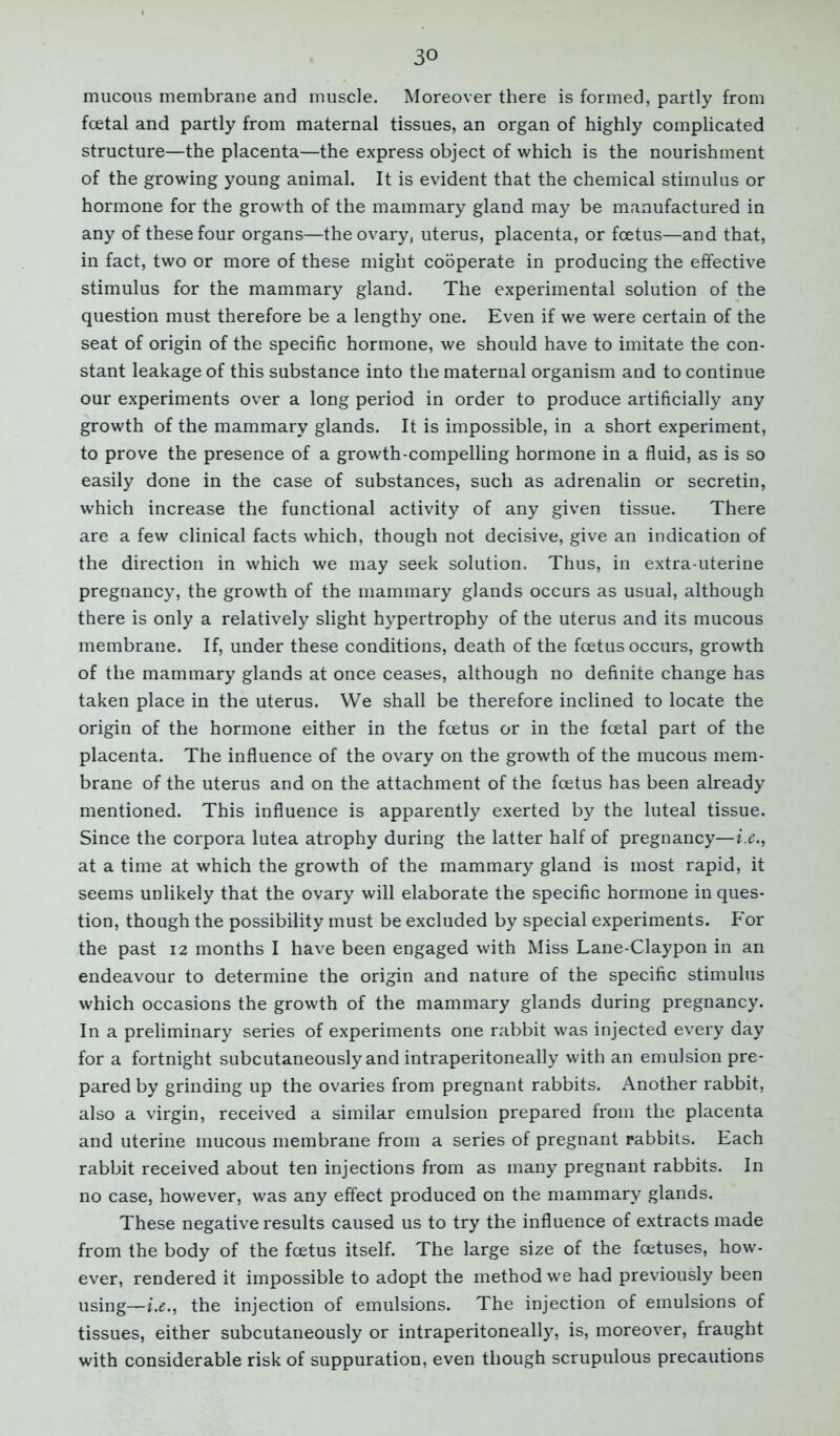 30 mucous membrane and muscle. Moreover there is formed, partly from fcetal and partly from maternal tissues, an organ of highly complicated structure—the placenta—the express object of which is the nourishment of the growing young animal. It is evident that the chemical stimulus or hormone for the growth of the mammary gland may be manufactured in any of these four organs—the ovary, uterus, placenta, or foetus—and that, in fact, two or more of these might cooperate in producing the effective stimulus for the mammary gland. The experimental solution of the question must therefore be a lengthy one. Even if we were certain of the seat of origin of the specific hormone, we should have to imitate the con- stant leakage of this substance into the maternal organism and to continue our experiments over a long period in order to produce artificially any growth of the mammary glands. It is impossible, in a short experiment, to prove the presence of a growth-compelling hormone in a fluid, as is so easily done in the case of substances, such as adrenalin or secretin, which increase the functional activity of any given tissue. There are a few clinical facts which, though not decisive, give an indication of the direction in which we may seek solution. Thus, in extra-uterine pregnancy, the growth of the mammary glands occurs as usual, although there is only a relatively slight hypertrophy of the uterus and its mucous membrane. If, under these conditions, death of the foetus occurs, growth of the mammary glands at once ceases, although no definite change has taken place in the uterus. We shall be therefore inclined to locate the origin of the hormone either in the foetus or in the fcetal part of the placenta. The influence of the ovary on the growth of the mucous mem- brane of the uterus and on the attachment of the foetus has been already mentioned. This influence is apparently exerted by the luteal tissue. Since the corpora lutea atrophy during the latter half of pregnancy—i.e., at a time at which the growth of the mammary gland is most rapid, it seems unlikely that the ovary will elaborate the specific hormone in ques- tion, though the possibility must be excluded by special experiments. For the past 12 months I have been engaged with Miss Lane-Claypon in an endeavour to determine the origin and nature of the specific stimulus which occasions the growth of the mammary glands during pregnancy. In a preliminary series of experiments one rabbit was injected every day for a fortnight subcutaneously and intraperitoneally with an emulsion pre- pared by grinding up the ovaries from pregnant rabbits. Another rabbit, also a virgin, received a similar emulsion prepared from the placenta and uterine mucous membrane from a series of pregnant rabbits. Each rabbit received about ten injections from as many pregnant rabbits. In no case, however, was any effect produced on the mammary glands. These negative results caused us to try the influence of extracts made from the body of the foetus itself. The large size of the foetuses, how- ever, rendered it impossible to adopt the method we had previously been using—ix., the injection of emulsions. The injection of emulsions of tissues, either subcutaneously or intraperitoneally, is, moreover, fraught with considerable risk of suppuration, even though scrupulous precautions