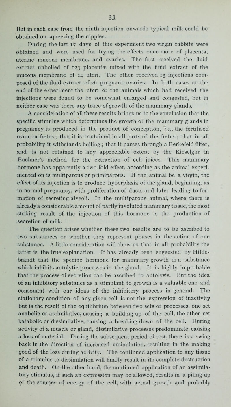 But in each case from the ninth injection onwards typical milk could be obtained on squeezing the nipples. During the last 17 days of this experiment two virgin rabbits were obtained and were used for trying the effects once more of placenta, uterine mucous membrane, and ovaries. The first received the fluid extract unboiled of 123 placentas mixed with the fluid extract of the mucous membrane of 14 uteri. The other received 13 injections com- posed of the fluid extract of 26 pregnant ovaries. In both cases at the end of the experiment the uteri of the animals which had received the injections were found to be somewhat enlarged and congested, but in neither case was there any trace of growth of the mammary glands. A consideration of all these results brings us to the conclusion that the specific stimulus which determines the growth of the mammary glands in pregnancy is produced in the product of conception, ’i.e., the fertilised ovum or foetus; that it is contained in all parts of the foetus ; that in all probability it withstands boiling; that it passes through a Berkefeld filter, and is not retained to any appreciable extent by the Kieselgur in Buchner’s method for the extraction of cell juices. This mammary hormone has apparently a two-fold effect, according as the animal experi- mented on is multiparous or primiparous. If the animal be a virgin, the effect of its injection is to produce hyperplasia of the gland, beginning, as in normal pregnancy, with proliferation of ducts and later leading to for- mation of secreting alveoli. In the multiparous animal, where there is already a considerable amount of partly involuted mammary tissue, the most striking result of the injection of this hormone is the production of secretion of milk. The question arises whether these two results are to be ascribed to two substances or whether they represent phases in the action of one substance. A little consideration will show us that in all probability the latter is the true explanation. It has already been suggested by Hilde- brandt that the specific hormone for mammary growth is a substance which inhibits autolytic processes in the gland. It is highly improbable that the process of secretion can be ascribed to autolysis. But the idea of an inhibitory substance as a stimulant to growth is a valuable one and consonant with our ideas of the inhibitory process in general. The stationary condition of any given cell is not the expression of inactivity but is the result of the equilibrium between two sets of processes, one set anabolic or assimilative, causing a building up of the cell, the other set katabolic or dissimilative, causing a breaking down of the cell. During activity of a muscle or gland, dissimilative processes predominate, causing a loss of material. During the subsequent period of rest, there is a swing back in the direction of increased assimilation, resulting in the making good of the loss during activity. The continued application to any tissue of a stimulus to dissimilation will finally result in its complete destruction and death. On the other hand, the continued application of an assimila- tory stimulus, if such an expression may be allowed, results in a piling up gf the sources of energy of the cell, with actual growth a.nd probably