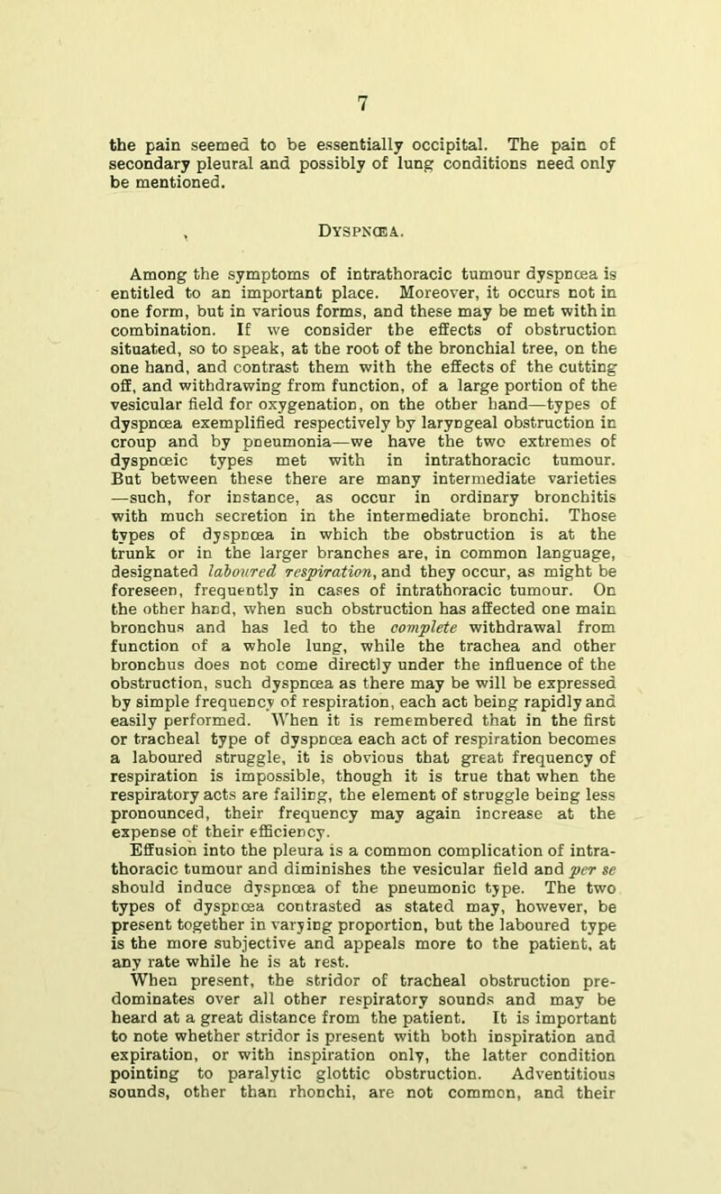 the pain seemed to be essentially occipital. The pain of secondary pleural and possibly of lung conditions need only be mentioned. , Dyspnoea. Among the symptoms of intrathoracic tumour dyspncea is entitled to an important place. Moreover, it occurs not in one form, but in various forms, and these may be met within combination. If we consider the effects of obstruction situated, so to speak, at the root of the bronchial tree, on the one hand, and contrast them with the effects of the cutting off, and withdrawing from function, of a large portion of the vesicular field for oxygenation, on the other hand—types of dyspncea exemplified respectively by laryngeal obstruction in croup and by pneumonia—we have the two extremes of dyspnoeic types met with in intrathoracic tumour. But between these there are many intermediate varieties —such, for instance, as occur in ordinary bronchitis with much secretion in the intermediate bronchi. Those types of dyspnoea in which the obstruction is at the trunk or in the larger branches are, in common language, designated laboured respiration, and they occur, as might be foreseen, frequently in cases of intrathoracic tumour. On the other hand, when such obstruction has affected one main bronchus and has led to the complete withdrawal from function of a whole lung, while the trachea and other bronchus does not come directly under the influence of the obstruction, such dyspncea as there may be will be expressed by simple frequency of respiration, each act being rapidly and easily performed. When it is remembered that in the first or tracheal type of dyspnoea each act of respiration becomes a laboured struggle, it is obvious that great frequency of respiration is impossible, though it is true that when the respiratory acts are failing, the element of struggle being less pronounced, their frequency may again increase at the expense of their efficiency. Effusion into the pleura is a common complication of intra- thoracic tumour and diminishes the vesicular field and per se should induce dyspncea of the pneumonic type. The two types of dyspnoea contrasted as stated may, however, be present together in varying proportion, but the laboured type is the more subjective and appeals more to the patient, at any rate while he is at rest. When present, the stridor of tracheal obstruction pre- dominates over all other respiratory sounds and may be heard at a great distance from the patient. It is important to note whether stridor is present with both inspiration and expiration, or with inspiration only, the latter condition pointing to paralytic glottic obstruction. Adventitious sounds, other than rhonchi, are not common, and their