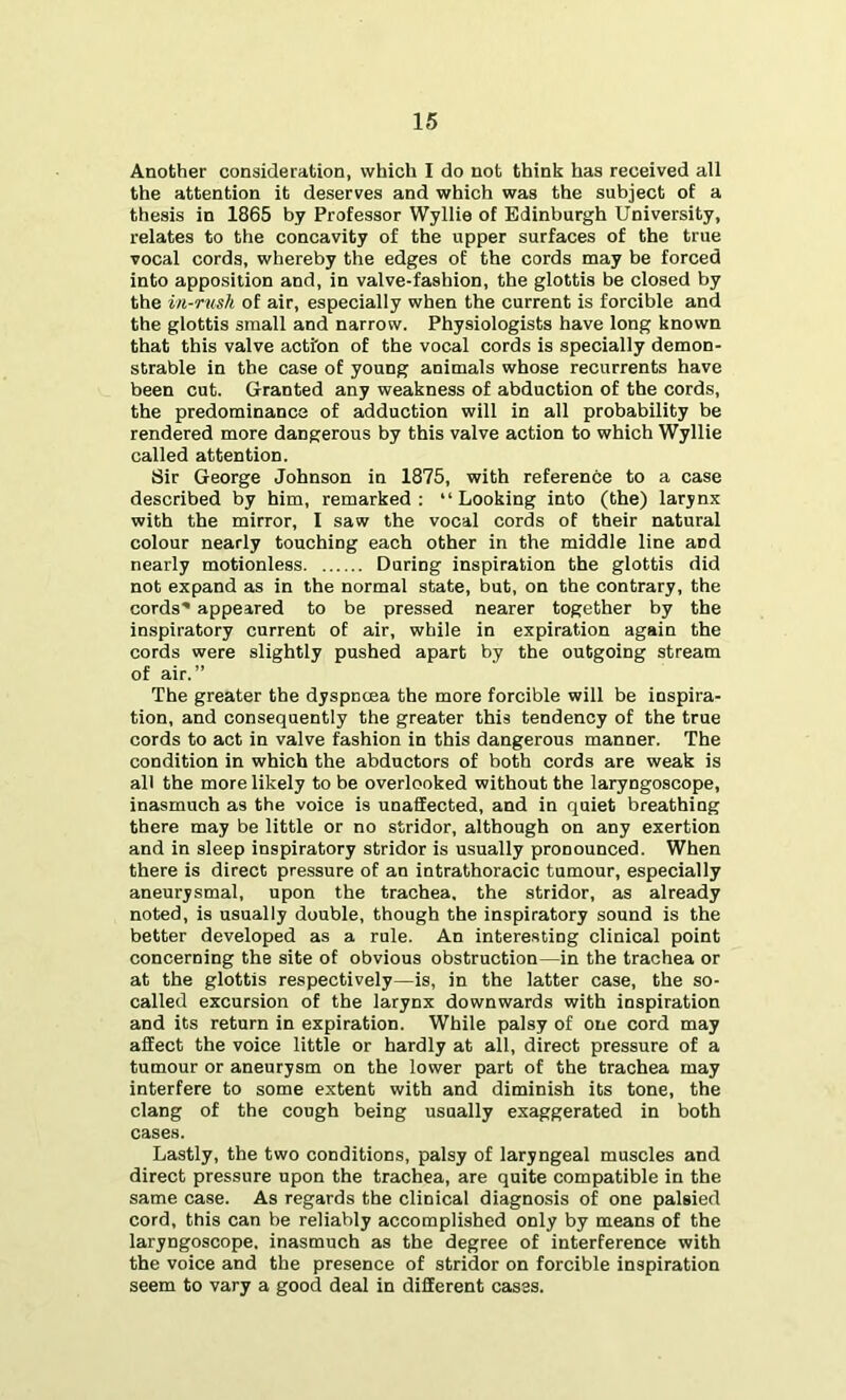 Another consideration, which I do not think has received all the attention it deserves and which was the subject of a thesis in 1865 by Professor Wyllie of Edinburgh University, relates to the concavity of the upper surfaces of the true vocal cords, whereby the edges of the cords may be forced into apposition and, in valve-fashion, the glottis be closed by the in-rush of air, especially when the current is forcible and the glottis small and narrow. Physiologists have long known that this valve action of the vocal cords is specially demon- strable in the case of young animals whose recurrents have been cut. Granted any weakness of abduction of the cords, the predominance of adduction will in all probability be rendered more dangerous by this valve action to which Wyllie called attention. Sir George Johnson in 1875, with reference to a case described by him, remarked: “Looking into (the) larynx with the mirror, I saw the vocal cords of their natural colour nearly touching each other in the middle line and nearly motionless During inspiration the glottis did not expand as in the normal state, but, on the contrary, the cords' appeared to be pressed nearer together by the inspiratory current of air, while in expiration again the cords were slightly pushed apart by the outgoing stream of air.” The greater the dyspncea the more forcible will be inspira- tion, and consequently the greater this tendency of the true cords to act in valve fashion in this dangerous manner. The condition in which the abductors of both cords are weak is all the more likely to be overlooked without the laryngoscope, inasmuch as the voice is unaflEected, and in quiet breathing there may be little or no stridor, although on any exertion and in sleep inspiratory stridor is usually pronounced. When there is direct pressure of an intrathoracic tumour, especially aneurysmal, upon the trachea, the stridor, as already noted, is usually double, though the inspiratory sound is the better developed as a rule. An interesting clinical point concerning the site of obvious obstruction—in the trachea or at the glottis respectively—is, in the latter case, the so- called excursion of the larynx downwards with inspiration and its return in expiration. While palsy of one cord may affect the voice little or hardly at all, direct pressure of a tumour or aneurysm on the lower part of the trachea may interfere to some extent with and diminish its tone, the clang of the cough being usually exaggerated in both cases. Lastly, the two conditions, palsy of laryngeal muscles and direct pressure upon the trachea, are quite compatible in the same case. As regards the clinical diagnosis of one palsied cord, this can be reliably accomplished only by means of the laryngoscope, inasmuch as the degree of interference with the voice and the presence of stridor on forcible inspiration seem to vary a good deal in different cases.