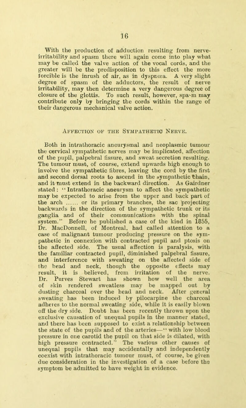 With the production of adduction resulting from nerve- irritability and spasm there will again come into play what may be called the valve action of the vocal cords, and the greater will be the predisposition to this effect the more forcible is the inrush of air, as in dyspnuja. A very slight degree of spasm of the adductors, the result of nerve irritability, may then determine a very dangerous degree of closure of the glottis. To such result, however, spa^m may contribute only by bringing the cords within the range of their dangerous mechanical valve action. Affection of the Sympathetto Nerve. Both in intrathoracic aneurysmal and neoplasmic tumour the cervical sympathetic nerves may be implicated, affection of the pupil, palpebral fissure, and sweat secretion resulting. The tumour must, of course, extend upwards high enough to involve the sympathetic fibres, leaving the cord by the first and second dorsal roots to ascend in the sympathetic thain, and it must extend in the backward direction. As Gairdner stated: “Intrathoracic aneurysm to affect the sympathetic may be expected to arise from the upper and back part of the arch or its primary branches, the sac projecting backwards in the direction of the sympathetic trunk or its ganglia and of their communications with the spinal system.” Before he published a case of the kind in 1855, Dr. MacDonnell, of Montreal, had called attention to a case of malignant tumour producing pressure on the sym- pathetic in connexion with contracted pupil and ptosis on the affected side. The usual affection is paralysis, with the familiar contracted pupil, diminished palpebral fissure, and interference with sweating on the affected side of the head and neck, though the opposite effects may result, it is believed, from irritation of the nerve. Dr. Purves Stewart has shown how well the area of skin rendered sweatless may be mapped out by dusting charcoal over the head and neck. After general sweating has been induced by pilocarpine the charcoal adheres to the normal sweating side, while it is easily blown off the dry side. Doubt has been recently thrown upon the exclusive causation of unequal pupils in the manner stated, and there has been supposed to exist a relationship between the state of the pupils and of the arteries— with low blood pressure in one carotid the pupil on that side is dilated, with high pressure contracted.” The various other causes of unequal pupils that may accidentally and independently coexist with intrathoracic tumour must, of course, be given due consideration in the investigation of a case before the symptom be admitted to have weight in evidence.