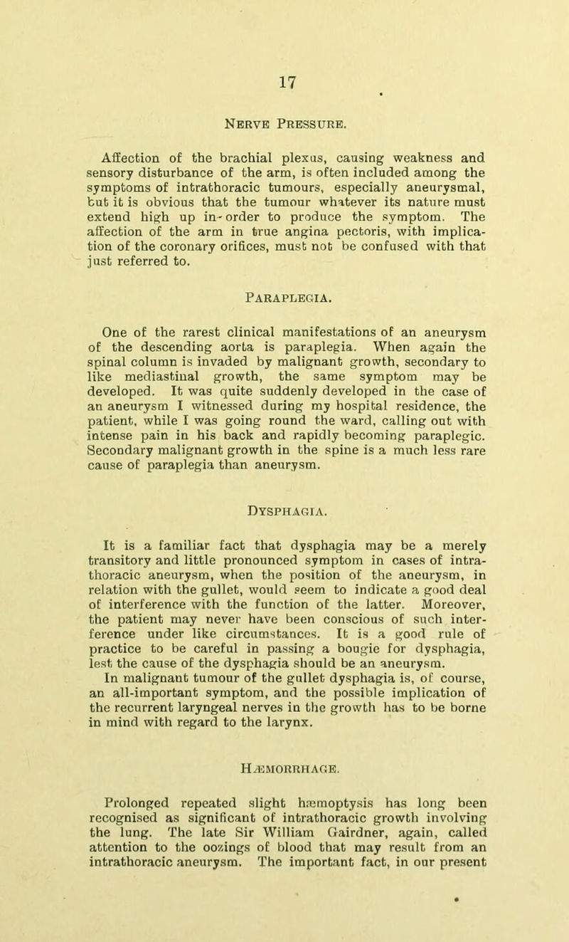 Nerve Pressure. Affection of the brachial plexus, causing weakness and sensory disturbance of the arm, is often included among the symptoms of intrathoracic tumours, especially aneurysmal, but it is obvious that the tumour whatever its nature must extend high up in- order to produce the symptom. The affection of the arm in true angina pectoris, with implica- tion of the coronary orifices, must not be confused with that just referred to. PARAPUEGilA. One of the rarest clinical manifestations of an aneurysm of the descending aorta is paraplegia. When again the spinal column is invaded by malignant growth, secondary to like mediastinal growth, the same symptom may be developed. It was quite suddenly developed in the case of an aneurysm I witnessed during my hospital residence, the patient, while I was going round the ward, calling out with intense pain in his back and rapidly becoming paraplegic. Secondary malignant growth in the spine is a much less rare cause of paraplegia than aneurysm. Dysphaoia. It is a familiar fact that dysphagia may be a merely transitory and little pronounced symptom in cases of intra- thoracic aneurysm, when the position of the aneurysm, in relation with the gullet, would seem to indicate a good deal of interference with the function of the latter. Moreover, the patient may never have been conscious of such inter- ference under like circumstances. It is a good rule of practice to be careful in pas.sing a bougie for dysphagia, lest the cause of the dysphagia should be an aneurysm. In malignant tumour of the gullet dysphagia is, of course, an all-important symptom, and the possible implication of the recurrent laryngeal nerves in the growth has to be borne in mind with regard to the larynx. Ha3MORRHAC!E. Prolonged repeated slight hmmoptysis has long been recognised as significant of intrathoracic growth involving the lung. The late Sir William Gairdner, again, called attention to the oozings of blood that may result from an intrathoracic aneurysm. The important fact, in our present