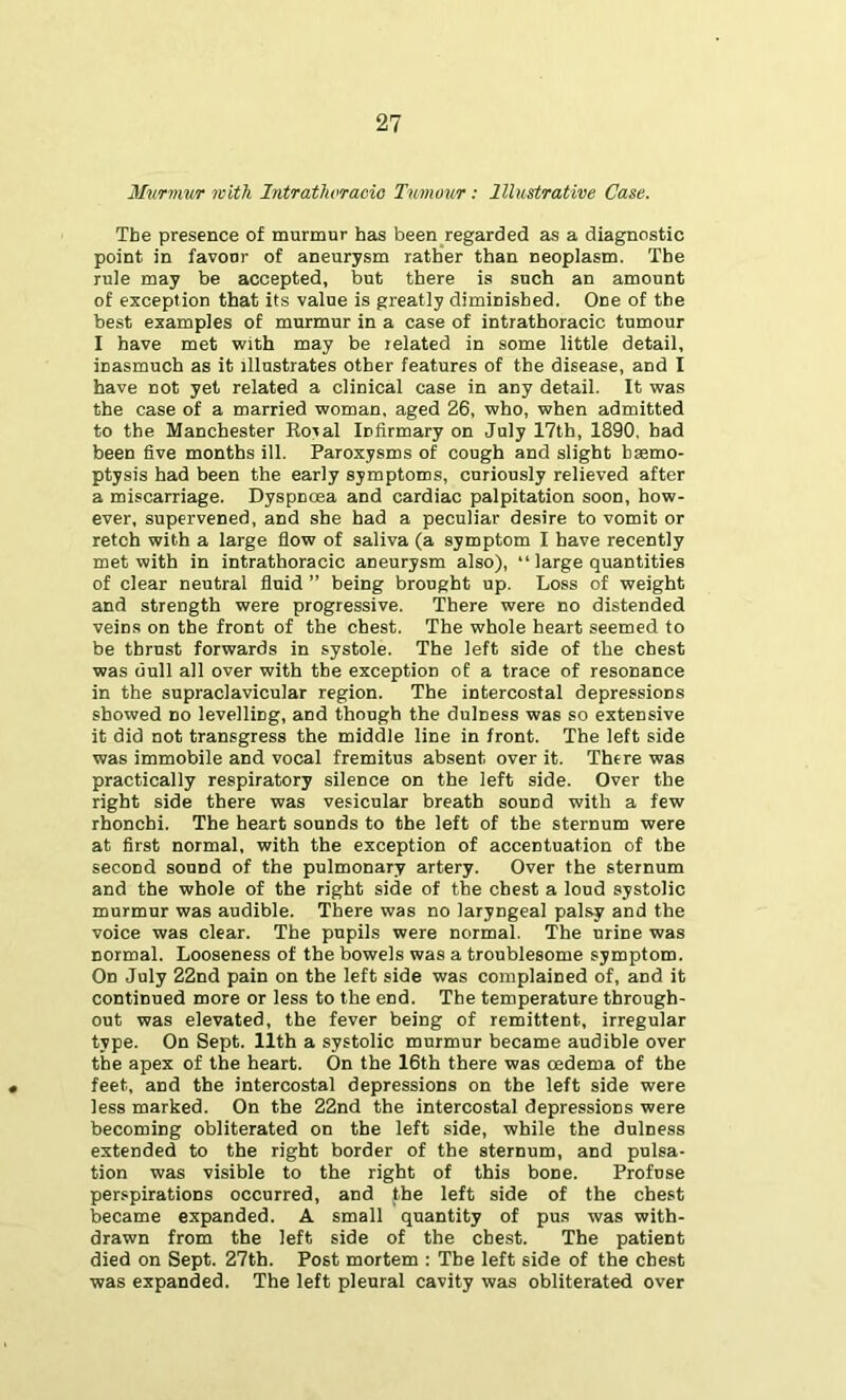 Murmur with Intrathvracio Tumour; Illustrative Case. The presence of murmur has been regarded as a diagnostic point in favour of aneurysm rather than neoplasm. The rule may be accepted, but there is such an amount of exception that its value is greatly diminished. One of the best examples of murmur in a case of intrathoracic tumour I have met with may be related in some little detail, inasmuch as it illustrates other features of the disease, and I have not yet related a clinical case in any detail. It was the case of a married woman, aged 26, who, when admitted to the Manchester Koval Infirmary on July 17th, 1890, had been five months ill. Paroxysms of cough and slight haemo- ptysis had been the early symptoms, curiously relieved after a miscarriage. Dyspnoea and cardiac palpitation soon, how- ever, supervened, and she had a peculiar desire to vomit or retch with a large flow of saliva (a symptom I have recently met with in intrathoracic aneurysm also), “ large quantities of clear neutral fluid ” being brought up. Loss of weight and strength were progressive. There were no distended veins on the front of the chest. The whole heart seemed to be thrust forwards in systole. The left side of the chest was dull all over with the exception of a trace of resonance in the supraclavicular region. The intercostal depressions showed no levelling, and though the dulness was so extensive it did not transgress the middle line in front. The left side was immobile and vocal fremitus absent over it. There was practically respiratory silence on the left side. Over the right side there was vesicular breath sound with a few rhoncbi. The heart sounds to the left of the sternum were at first normal, with the exception of accentuation of the second sound of the pulmonary artery. Over the sternum and the whole of the right side of the chest a loud systolic murmur was audible. There was no laryngeal palsy and the voice was clear. The pupils were normal. The urine was normal. Looseness of the bowels was a troublesome symptom. On July 22nd pain on the left side was complained of, and it continued more or less to the end. The temperature through- out was elevated, the fever being of remittent, irregular type. On Sept. 11th a systolic murmur became audible over the apex of the heart. On the 16th there was oedema of the feet, and the intercostal depressions on the left side were less marked. On the 22nd the intercostal depressions were becoming obliterated on the left side, while the dulness extended to the right border of the sternum, and pulsa- tion was visible to the right of this bone. Profuse perspirations occurred, and the left side of the chest became expanded. A small quantity of pus was with- drawn from the left side of the chest. The patient died on Sept. 27th. Post mortem : The left side of the chest was expanded. The left pleural cavity was obliterated over
