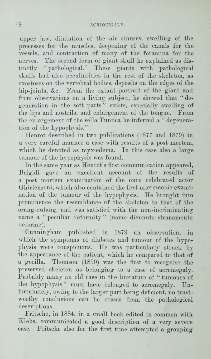 upper jaw, dilatation of the air sinuses, swelling of the processes for the muscles, deepening of the canals for the vessels, and contraction of many of the foramina for the nerves. The second form of giant skull he explained as dis- tinctly “ pathological.” These giants with pathological skulls had also peculiarities in the rest of the skeleton, as exostoses on the vertebral bodies, deposits on the edges of the liip-joints, &c. From the extant portrait of the giant and from observations on a living subject, he showed that “ de- generation in the soft parts ” exists, especially swelling of the lips and nostrils, and enlargement of the tongue. From the enlargement of the sella Turcica he inferred a “ degenera- tion of the hypophysis.” Henrot described in two publications (18TT and 18T9) in a very careful manner a case with results of a post mortem, which he denoted as myxoedema. In this case also a large tumour of the hypophysis was found. In the same year as Henrot’s first communication appeared, Brigidi gave an excellent account of the results of a post mortem examination of the once celebrated actor Ghirlenzoni, which also contained the first microscopic exami- nation of the tumour of the hypophysis. He brought into prominence the resemblance of the skeleton to that of the orang-outang, and was satisfied with the non-incriminating name a “ peculiar deformity ” (uomo divenuto stranamente deforme). Cunningham published in 1879 an observation, in which the symptoms of diabetes and tumour of the hypo- physis were conspicuous. He was particularly struck by the appearance of the patient, which he compared to that of a gorilla. Thomson (1890) was the first to recognise the preserved skeleton as belonging to a case of acromegaly. Probably many an old case in the literature of “ tumours of the hypophysis ” must have belonged to acromegaly. Un- fortunately, owing to the larger part being deficient, no trust- worthy conclusions can be drawn from the pathological descriptions. Fritsche, in 1884, in a small book edited in common with Klebs, communicated a good description of a very severe case. Fritsche also for the first time attempted a grouping