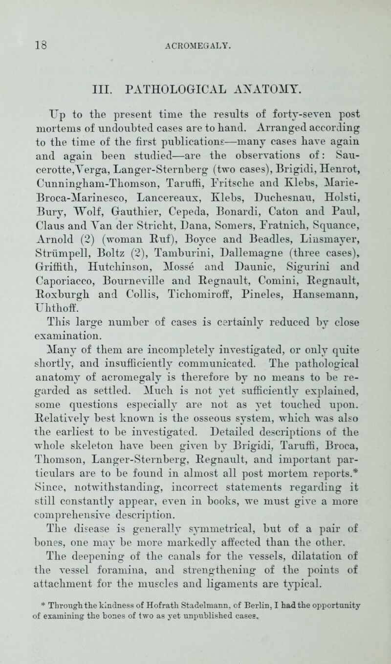 III. PATHOLOGICAL ANATOMY. Up to the present time the results of forty-seven post mortems of undoubted cases are to hand. Arranged according to the time of the first publications—many cases have again and again been studied—are the observations of: Sau- cerotte,Verga, Langer-Sternberg (two cases), Brigidi, Henrot, Cunningham-Thomson, Taruffi, Pritsche and Klebs, Marie- Broca-Marinesco, Lancereaux, Klebs, Duchesnau, Holsti, Bury, Wolf, Gauthier, Cepeda, Bonardi, Caton and Paul, Claus and Yan der Stricht, Dana, Somers, Pratnich, Squance, Arnold (2) (woman Ruf), Boyce and Beadles, Linsmayer, Strümpell, Boltz (2), Tamburini, Dallemagne (three cases), Griffith, Hutchinson, Mosse and Daunic, Sigurini and Caporiacco, Bourneville and Regnault, Comini, Eegnault, Roxburgh and Collis, Tichomiroff, Pineies, Hansemann, Ulithoff. This large number of cases is certainlv reduced bv close examination. Many of them are incompletely investigated, or only quite shortly, and insufficiently communicated. The pathological anatomy of acromegaly is therefore by no means to be re- garded as settled. Much is not yet sufficiently explained, some questions especially are not as yet touched upon. Relatively best known is the osseous system, which was also the earliest to be investigated. Detailed descriptions of the whole skeleton have been given by Brigidi, Taruffi, Broca, Thomson, Langer-Sternberg, Regnault, and important par- ticulars are to be found in almost all post mortem reports.* Since, notwithstanding, incorrect statements regarding it still constantly appear, even in books, we must give a more comprehensive description. The disease is generally symmetrical, but of a pair of bones, one may be more markedly affected than the other. The deepening of the canals for the vessels, dilatation of the vessel foramina, and strengthening of the points of attachment for the muscles and ligaments are typical. * Through the kindness of Hofrath Stadelmann, of Berlin, I had the opportunity of examining the bones of two as yet unpublished cases.