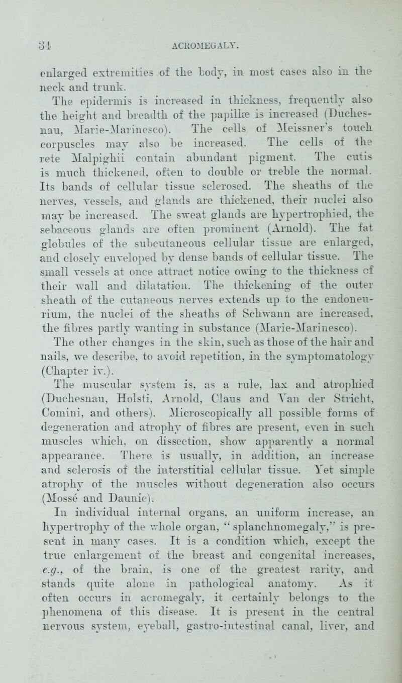 enlarged extremities of the body, in most cases also in the neck and trunk. The epidermis is increased in thickness, frequently also the height and breadth of the papilke is increased (Duches- nau, Marie-Marinesco). The cells of Meissner s touch corpuscles may also be increased. The cells of the rete Malpighii contain abundant pigment. The cutis is much thickened, often to double or treble the normal. Its bands of cellular tissue sclerosed. The sheaths of the nerves, vessels, and glands are thickened, their nuclei also may he increased. The sweat glands are hypertrophied, the sebaceous glands are often prominent (Arnold). The fat globules of the subcutaneous cellular tissue are enlarged, and closely enveloped by dense bands of cellular tissue. The small vessels at once attract notice owing to the thickness cf their wall and dilatation. The thickening of the outer sheath of the cutaneous nerves extends up to the endoneu- rium, the nuclei of the sheaths of Schwann are increased, the fibres partly wanting in substance (Marie-Marinesco). The other changes in the skin, such as those of the hair and nails, we describe, to avoid repetition, in the symptomatology (Chapter iv.). The muscular system is, as a rule, lax and atrophied (Duchesnau, Holsti, Arnold, CTaus and Tan der Stricht, Comini, and others). Microscopically all possible forms of degeneration and atrophy of fibres are present, even in such muscles which, on dissection, show apparently a normal appearance. There is usually, in addition, an increase and sclerosis of the interstitial cellular tissue. Yet simple atrophy of the muscles without degeneration also occurs (Mosse and Daunic). In individual internal organs, an uniform increase, an hypertrophy of the whole organ, “ splanchnomegaly,” is pre- sent in many cases. It is a condition which, except the true enlargement of the breast and congenital increases, e.g., of the brain, is one of the greatest rarity, and stands quite alone in pathological anatomy. As it often occurs in acromegaly, it certainly belongs to the phenomena of this disease. It is present in the central nervous system, eyeball, gastro-intestinal canal, liver, and