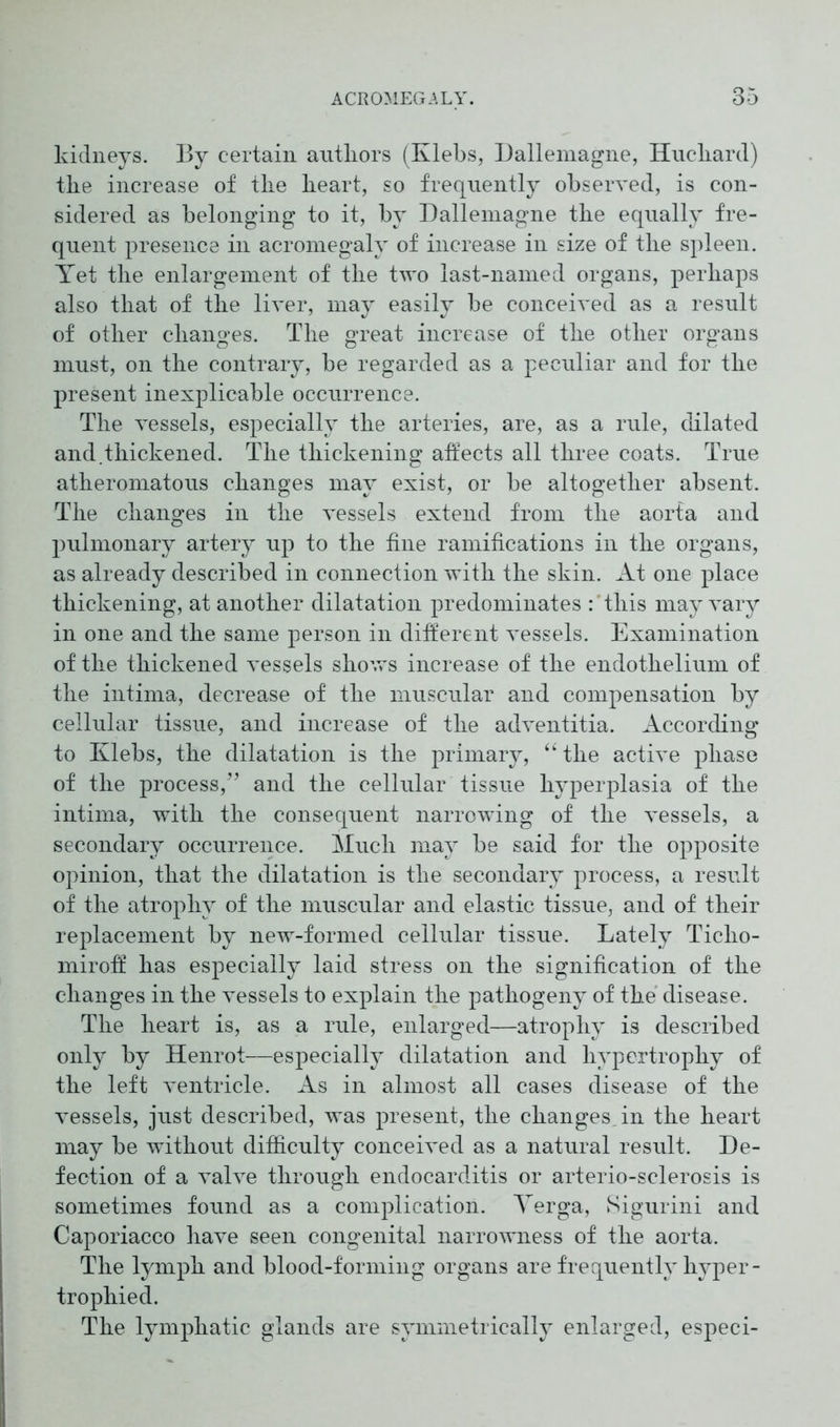 kidneys. By certain authors (Klebs, Dallemagne, Huchard) the increase of the heart, so frequently observed, is con- sidered as belonging to it, by Dallemagne the equally fre- quent presence in acromegaly of increase in size of the spleen. Yet the enlargement of the two last-named organs, perhaps also that of the liver, may easily be conceived as a result of other changes. The great increase of the other organs must, on the contrary, be regarded as a peculiar and for the present inexplicable occurrence. The vessels, especially the arteries, are, as a rule, dilated and.thickened. The thickening affects all three coats. True atheromatous changes may exist, or be altogether absent. The changes in the vessels extend from the aorta and pulmonary artery up to the fine ramifications in the organs, as already described in connection with the skin. At one place thickening, at another dilatation predominates : this may vary in one and the same person in different vessels. Examination of the thickened vessels shows increase of the endothelium of the intima, decrease of the muscular and compensation by cellular tissue, and increase of the adventitia. According to Klebs, the dilatation is the primary, “ the active phase of the process,” and the cellular tissue hyperplasia of the intima, with the consequent narrowing of the vessels, a secondary occurrence. Much may be said for the opposite opinion, that the dilatation is the secondary process, a result of the atrophy of the muscular and elastic tissue, and of their replacement by new-formed cellular tissue. Lately Ticlio- miroff has especially laid stress on the signification of the changes in the vessels to explain the pathogeny of the disease. The heart is, as a rule, enlarged—atrophy is described only by Henrot—especially dilatation and hypertrophy of the left ventricle. As in almost all cases disease of the vessels, just described, was present, the changes, in the heart may be without difficulty conceived as a natural result. De- fection of a valve through endocarditis or arterio-sclerosis is sometimes found as a complication. Yerga, Sigurini and Caporiacco have seen congenital narrowness of the aorta. The lymph and blood-forming organs are frequently hyper- trophied. The lymphatic glands are symmetrically enlarged, especi-