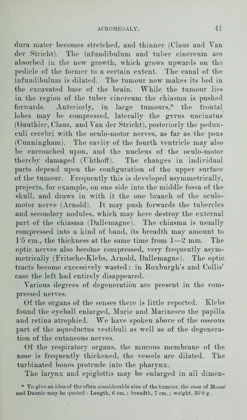 dura mater becomes stretclied, and thinner (Claus and Yan der Stricht). The infundibulum and tuber cinereum are absorbed in the new growth, which grows upwards on the pedicle of the former to a certain extent. The canal of the infundibulum is dilated. The tumour now makes its bed in the excavated base of the brain. While the tumour lies in the region of the tuber cinereum the chiasma is pushed forwards. Anteriorly, in large tumours,* the frontal lobes may be compressed, laterally the gyrus uncinatus (Gauthier, Claus, and Yan der Stricht), posteriorly the pedun- culi cerebri with the oculo-motor nerves, as far as the pons (Cunningham). The cavity of the fourth ventricle may also be encroached upon, and the nucleus of the oculo-motor thereby damaged (Uhthoff). The changes in individual parts depend upon the configuration of the upper surface of the tumour. Frequently this is developed asymmetrically, projects, for example, on one side into the middle fossa of the skull, and draws in with it the one branch of the oculo- motor nerve (Arnold). It may push forwards the tubercles and secondary nodules, which may here destroy the external part of the chiasma (Dallemagne). The chiasma is usually compressed into a kind of band, its breadth may amount to 1*5 cm., the thickness at the same time from 1—2 mm. The optic nerves also become compressed, very frequently asym- metrically (Fritsche-Klebs, Arnold, Dallemagne). The optic tracts become excessively wasted: in Roxburgh’s and Collis’ case the left had entirely disappeared. Yarious degrees of degeneration are present in the com- pressed nerves. Of the organs of the senses there is little reported. Klebs found the eyeball enlarged, Marie and Marinesco the papilla and retina atrophied. We have spoken above of the osseous part of the aqueductus vestibuli as well as of the degenera- tion of the cutaneous nerves. Of the respiratory organs, the mucous membrane of the nose is frequently thickened, the vessels are dilated. The turbinated bones protrude into the pharynx. The larynx and epiglottis may be enlarged in all dimen- * To give an idea of the often considerable size of the tumour, the case of Mosse' and Daunic may be quoted : Length, 6 cm.; breadth, 7 cm.; weight, 36‘0 g.