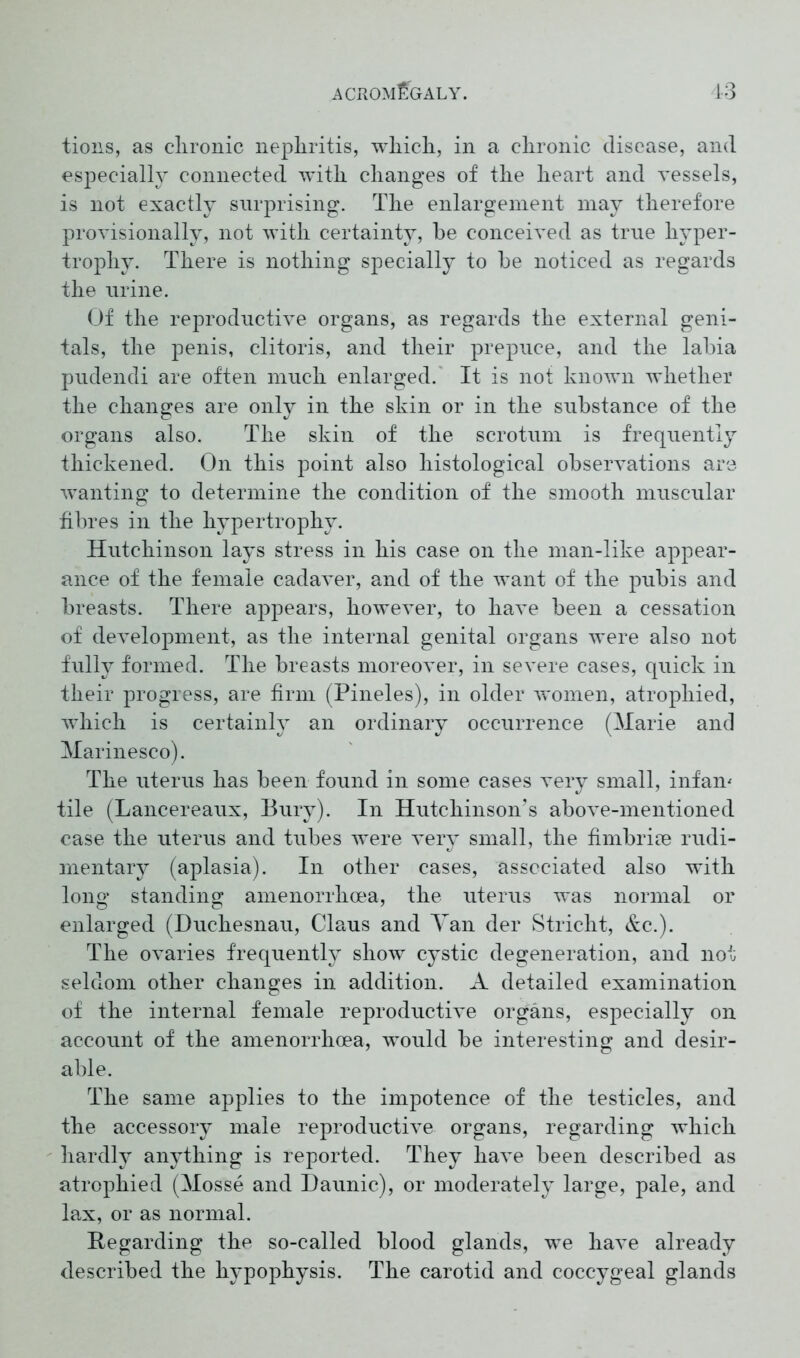 tions, as clironic nephritis, which, in a chronic disease, and especially connected with changes of the heart and vessels, is not exactly surprising. The enlargement may therefore provisionally, not with certainty, be conceived as true hyper- trophy. There is nothing specially to be noticed as regards the urine. Of the reproductive organs, as regards the external geni- tals, the penis, clitoris, and their prepuce, and the labia pudendi are often much enlarged. It is not known whether the changes are only in the skin or in the substance of the organs also. The skin of the scrotum is frequently thickened. On this point also histological observations are wanting to determine the condition of the smooth muscular fibres in the hypertrophy. Hutchinson lays stress in his case on the man-like appear- ance of the female cadaver, and of the want of the pubis and breasts. There appears, however, to have been a cessation of development, as the internal genital organs were also not fully formed. The breasts moreover, in severe cases, quick in their progress, are firm (Pineles), in older women, atrophied, which is certainly an ordinary occurrence (Marie and Marinesco). The uterus has been found in some cases very small, infam tile (Laneereaux, Bury). In Hutchinson’s above-mentioned case the uterus and tubes were very small, the fimbriee rudi- mentary (aplasia). In other cases, associated also with long standing amenorrhoea, the uterus was normal or enlarged (Duchesnau, Claus and Tail der Stricht, &c.). The ovaries frequently show cystic degeneration, and not seldom other changes in addition. A detailed examination of the internal female reproductive organs, especially on account of the amenorrhoea, w^ould be interesting and desir- able. The same applies to the impotence of the testicles, and the accessory male reproductive organs, regarding which hardly anything is reported. They have been described as atrophied (Mosse and Daunic), or moderately large, pale, and lax, or as normal. Regarding the so-called blood glands, wre have already described the hypophysis. The carotid and coccygeal glands