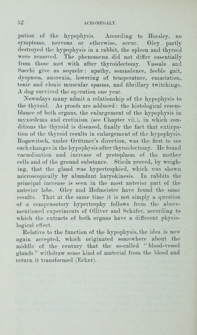 pation of tlie liypophvsis. According to Horsley, no symptoms, nervous or otherwise, occur. Gley partly destroyed the hypophysis in a rabbit, the spleen and thyroid were removed. The phenomena did not differ essentially from those met with after thyroidectomy. Yassale and Sacclii give as sequelae: apathy, somnolence, feeble gait, dyspnoea, anorexia, lowering of temperature, emaciation, tonic and clonic muscular spasms, and fibrillary twitchings. A dog survived the operation one year. Xowadays many admit a relationship of the hypophysis to the thyroid. As proofs are adduced: the histological resem- blance of both organs, the enlargement of the hypophysis in myxoedema and cretinism (see Chapter vii.), in which con- ditions the thyroid is diseased, finally the fact that extirpa- tion of the thyroid results in enlargement of the hypophysis. Hogowitsch, under Griitzner’s direction, was the first to see such changes in the hypophysis after thyroidectomy. He found vacuolisation and increase of protoplasm of the mother cells and of the ground substance. Stieda proved, by weigh- ing, that the gland was hypertrophied, which was shown microscopically by abundant karyokinesis. In rabbits the principal increase is seen in the most anterior part of the anterior lobe. Gley and Hofmeister have found the same results. That at the same time it is not simply a question of a compensatory hypertrophy follows from the above- mentioned experiments of Olliver and Schäfer, according to which the extracts of both organs have a different physio- logical effect. Relative to the function of the hypophysis, the idea is now again accepted, which originated somewhere about the middle of the century that the so-called “ blood-vessel glands ” withdraw some kind of material from the blood and return it transformed (Ecker).