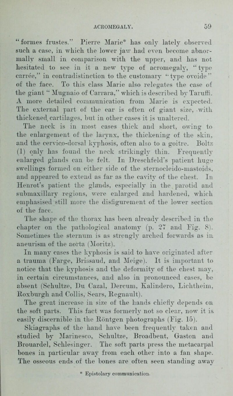 “ formes frustes.” Pierre Marie* has only lately observed such a case, in which the lower jaw had even become abnor- mally small in comparison with the upper, and has not hesitated to see in it a new type of acromegaly, “ type carree,” in contradistinction to the customary type ovoide ” of the face. To this class Marie also relegates the case of the giant “ Mugnaio of Carrara,” which is described by Taruffi. A more detailed communication from Marie is expected. The external part of the ear is often of giant size, with thickened cartilages, but in other cases it is unaltered. The neck is in most cases thick and short, owing to the enlargement of the larynx, the thickening of the skin, and the cervic,o-dorsal kyphosis, often also to a goitre. Boltz (1) only has found the neck strikingly thin. Frequently enlarged glands can be felt. In Dreschfeld’s patient huge swellings formed on either side of the sternocleido-mastoids, and appeared to extend as far as the cavity of the chest. In Henrot’s patient the glands, especially in the parotid and submaxillary regions, were enlarged and hardened, which emphasised still more the disfigurement of the lower section of the face. The shape of the thorax has been already described in the chapter on the pathological anatomy (p. 2T and Fig. 8). Sometimes the sternum is as strongly arched forwards as in aneurism of the aorta (Moritz). In many cases the kyphosis is said to have originated after a trauma (Farge, Brissaud, and Meige). It is important to notice that the kyphosis and the deformity of the chest may, in certain circumstances, and also in pronounced cases, be absent (Schultze, Du Cazal, Dercum, Kalindero, Lichtheim, Roxburgh and Collis, Sears, Regnault). The great increase in size of the hands chiefly depends on the soft parts. This fact wras formerly not so clear, now it is. easily discernible in the Röntgen photographs (Fig. 15). Skiagraphs of the hand have been frequently taken and studied by Marinesco, Schultze, Broadbent, Gaston and Brouardel, Schlesinger. The soft parts press the metacarpal bones in particular away from each other into a fan shape. The osseous ends of the bones are often seen standing away Epistolary communication.