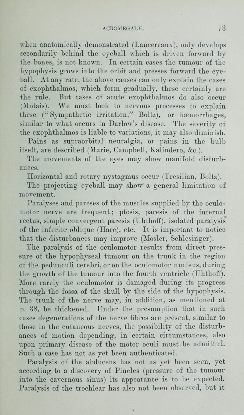 wlien anatomically demonstrated (Lancereaux), only develops secondarily behind the eyeball which is driven forward by the bones, is not known. In certain cases the tumour of the hypophysis grows into the orbit and presses forward the eye- ball. At any rate, the above causes can only explain the cases of exophthalmos, which form gradually, these certainly are the rule. But cases of acute exophthalmos do also occur (Motais). We must look to nervous processes to explain these (“ Sympathetic irritation,” Boltz), or haemorrhages, similar to what occurs in Barlow’s disease. The severity of the exophthalmos is liable to variations, it may also diminish. Pains as supraorbital neuralgia, or pains in the bulb itself, are described (Marie, Campbell, Kalindero, &c.). The movements of the eyes may show manifold disturb- ances. Horizontal and rotary nystagmus occur (Tresilian, Boltz). The projecting eyeball may show' a general limitation of movement. Paralyses and pareses of the muscles supplied by the oculo- motor nerve are frequent; ptosis, paresis of the internal rectus, simple convergent paresis (Uhthoff), isolated paralysis of the inferior oblique (Hare), etc. It is important to notice that the disturbances may improve (Hosier, Schlesinger). The paralysis of the oculomotor results from direct pres- sure of the hypophyseal tumour on the trunk in the region of the pedunculi cerebri, or on the oculomotor nucleus, during the growth of the tumour into the fourth ventricle (Uhthoff). More rarely the oculomotor is damaged during its progress through the fossa of the skull by the side of the hypophysis. The trunk of the nerve may, in addition, as mentioned at p. 38, be thickened. Under the presumption that in such cases degenerations of the nerve fibres are present, similar to those in the cutaneous nerves, the possibility of the disturb- ances of motion depending, in certain circumstances, also upon primary disease of the motor oculi must be admittsd. Such a case has not as yet been authenticated. Paralysis of the abducens has not as yet been seen, yet according to a discovery of Pineles (pressure of the tumour into the cavernous sinus) its appearance is to be expected. Paralysis of the trochlear has also not been observed, but it