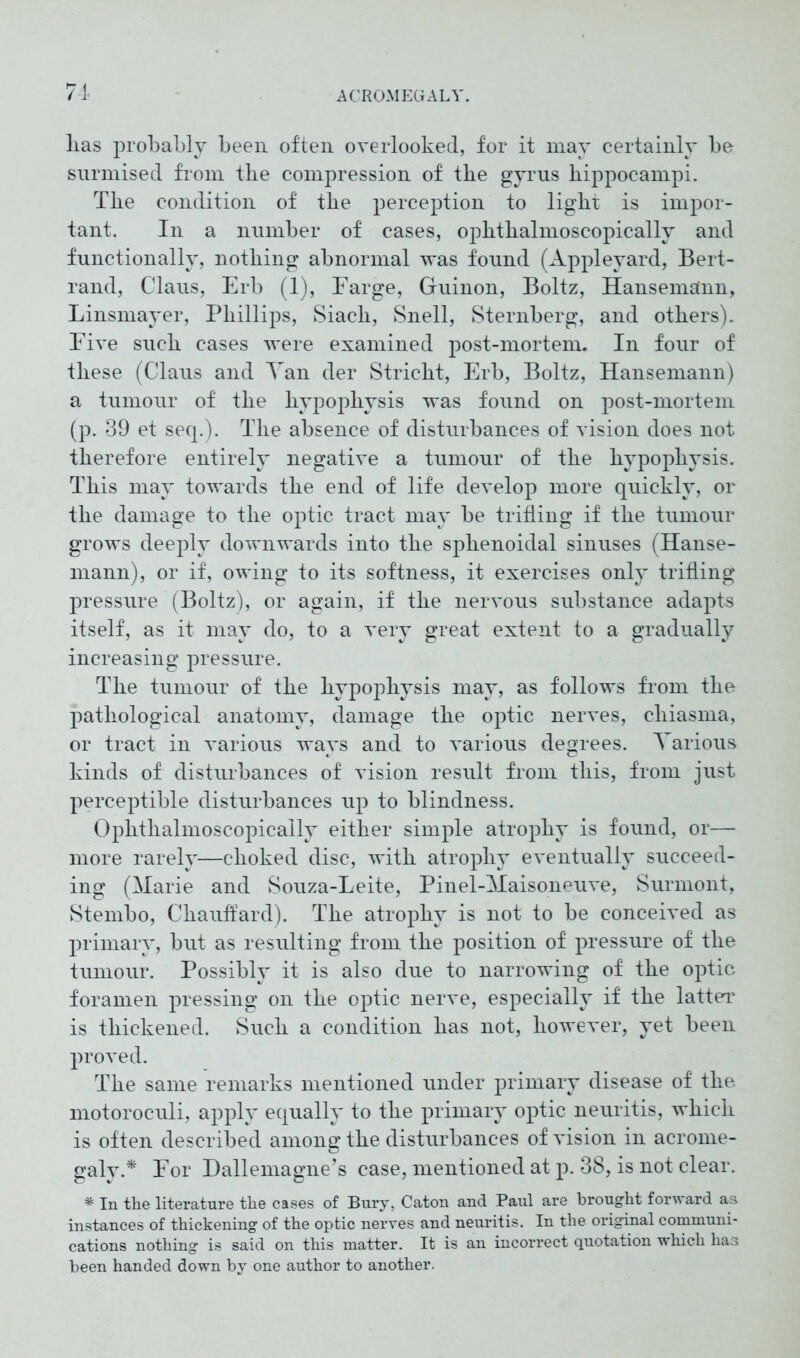 lias probably been often overlooked, for it may certainly be surmised from tbe compression of the gyrus hippocampi. The condition of the perception to light is impor- tant. In a number of cases, ophthalmoscopically and functionally, nothing abnormal was found (Appleyard, Bert- rand, Claus, Erb (1), Farge, Guinon, Boltz, Hansemänn, Linsmayer, Phillips, Siach, Snell, Sternberg, and others). Five such cases were examined post-mortem. In four of these (Claus and Tan der Stricht, Erb, Boltz, Hansemann) a tumour of the hypophysis was found on post-mortem (p. 39 et seq.). The absence of disturbances of vision does not therefore entirely negative a tumour of the hypophysis. This may towards the end of life develop more quickly, or the damage to the optic tract may be trifling if the tumour grows deeply downwards into the sphenoidal sinuses (Hanse- mann), or if, owing to its softness, it exercises only trifling pressure (Boltz), or again, if the nervous substance adapts itself, as it may do, to a very great extent to a gradually increasing pressure. The tumour of the hypophysis may, as follows from the pathological anatomy, damage the optic nerves, cliiasma, or tract in various ways and to various degrees. A arious kinds of disturbances of vision result from this, from just perceptible disturbances up to blindness. Ophthalmoscopically either simple atrophy is found, or— more rarely—choked disc, with atrophy eventually succeed- ing (Marie and Souza-Leite, Pinel-Maisoneuve, Surmont, Stembo, Chauffard). The atrophy is not to be conceived as primary, but as resulting from the position of pressure of the tumour. Possibly it is also due to narrowing of the optic foramen pressing on the optic nerve, especially if the latter is thickened. Such a condition has not, however, yet been proved. The same remarks mentioned under primary disease of the motoroculi, apply equally to the primary optic neuritis, which is often described among the disturbances of vision in acrome- galy.* For Dallemagne’s case, mentioned at p. 38, is not clear. * In the literature the cases of Bury, Caton and Paul are brought forward as instances of thickening of the optic nerves and neuritis. In the original communi- cations nothing is said on this matter. It is an incorrect quotation which has been handed down by one author to another.