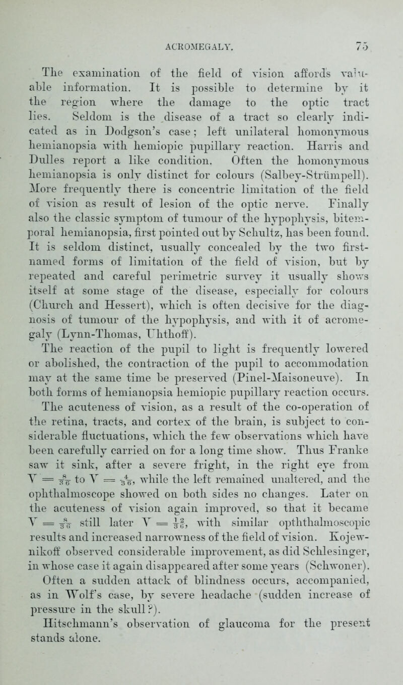 Tlie examination of the field of vision affords valu- able information. It is possible to determine by it the region where the damage to the optic tract lies. Seldom is the disease of a tract so clearly indi- cated as in Dodgson’s case; left unilateral homonymous hemianopsia with hemiopic pupillary reaction. Harris and Dulles report a like condition. Often the homonymous hemianopsia is only distinct for colours (Salbey-Striimpell). More frequently there is concentric limitation of the field of vision as result of lesion of the optic nerve. Finally also the classic symptom of tumour of the hypophysis, bitem- poral hemianopsia, first pointed out by Schultz, has been found. It is seldom distinct, usually concealed by the two first- named forms of limitation of the field of vision, but by repeated and careful perimetric survey it usually shows itself at some stage of the disease, especially for colours (Church and Hessert), which is often decisive for the diag- nosis of tumour of the hypophysis, and with it of acrome- galy (Lynn-Thomas, Fhthoff). The reaction of the pupil to light is frequently lowered or abolished, the contraction of the pupil to accommodation may at the same time be preserved (Pinel-Maisoneuve). In both forms of hemianopsia hemiopic pupillary reaction occurs. The acuteness of vision, as a result of the co-operation of the retina, tracts, and cortex of the brain, is subject to con- siderable fluctuations, which the few observations which have been carefully carried on for a long time show. Thus Franke saw it sink, after a severe fright, in the right eye from Y = -jfg- to Y = gY, while the left remained unaltered, and the ophthalmoscope showed on both sides no changes. Later on the acuteness of vision again improved, so that it became Y = still later Y = Ff, with similar opththalmoscopic results and increased narrowness of the field of vision. Kojew- nikoff observed considerable improvement, as did Schlesinger, in whose case it again disappeared after some years (Schwoner). Often a sudden attack of blindness occurs, accompanied, as in Wolf’s case, by severe headache (sudden increase of pressure in the skull?). Ilitsckmann’s observation of glaucoma for the present stands alone.