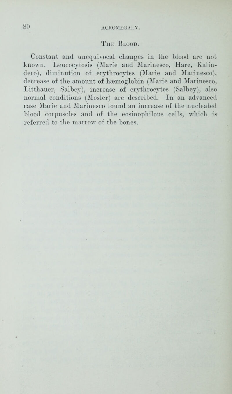 The Blood. Constant and unequivocal changes in tlie blood are not known. Leucocytosis (Marie and Marinesco, Hare, Kalin- dero), diminution of erytlirocytes (Marie and Marinesco), decrease of tlie amount of haemoglobin (Marie and Marinesco, Littkauer, Salbey), increase of erytlirocytes (Salbey), also normal conditions (Mosler) are described. In an advanced case Marie and Marinesco found an increase of tbe nucleated blood corpuscles and of tbe eosinopliilous cells, wbicb is referred to tbe marrow of tbe bones.