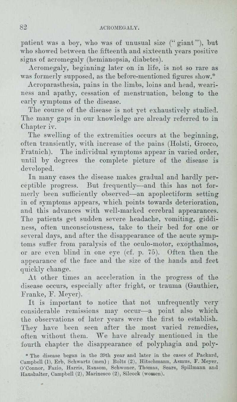 patient was a boy, wlio was of nnnsual size (“ giant ”), bnt who showed between the fifteenth and sixteenth years positive signs of acromegaly (hemianopsia, diabetes). Acromegaly, beginning later on in life, is not so rare as was formerly supposed, as the before-mentioned figures show.* Acroparasthesia, pains in the limbs, loins and head, weari- ness and apathy, cessation of menstruation, belong to the early symptoms of the disease. The course of the disease is not yet exhaustively studied. The many gaps in our knowledge are already referred to in Chapter iv. The swelling of the extremities occurs at the beginning, often transiently, with increase of the pains (Holsti, Grocco, Fratnich). The individual symptoms appear in varied order, until by degrees the complete picture of the disease is developed. In many cases the disease makes gradual and hardly per- ceptible progress. But frequently—and this has not for- merly been sufficiently observed—an apoplectiform setting in of symptoms appears, which points towards deterioration, and this advances with well-marked cerebral appearances. The patients get sudden severe headache, vomiting, giddi- ness, often unconsciousness, take to their bed for one or several days, and after the disappearance of the acute symp- toms suffer from paralysis of the oculo-motor, exopthalmos, or are even blind in one eye (cf. p. 75). Often then the appearance of the face and the size of the hands and feet quickly change. At other times an acceleration in the progress of the disease occurs, especially after fright, or trauma (Gauthier, Franke, F. Meyer). It is important to notice that not unfrequently very considerable remissions may occur—a point also which the observations of later years were the first to establish. They have been seen after the most varied remedies, often without them. We have already mentioned in the fourth chapter the disappearance of polyphagia and poly- * The disease began in the 39th year and later in the cases of Packard, Campbell (1), Erb, Schwartz (men) ; Boltz (2), Hitschmann, Asmus, F. Meyer, O’Connor, Fazio, Harris, Ransom, Schwoner, Thomas, Sears, Spillmann and Hanshalter, Campbell (2), Marinesco (2), Silcock (women).