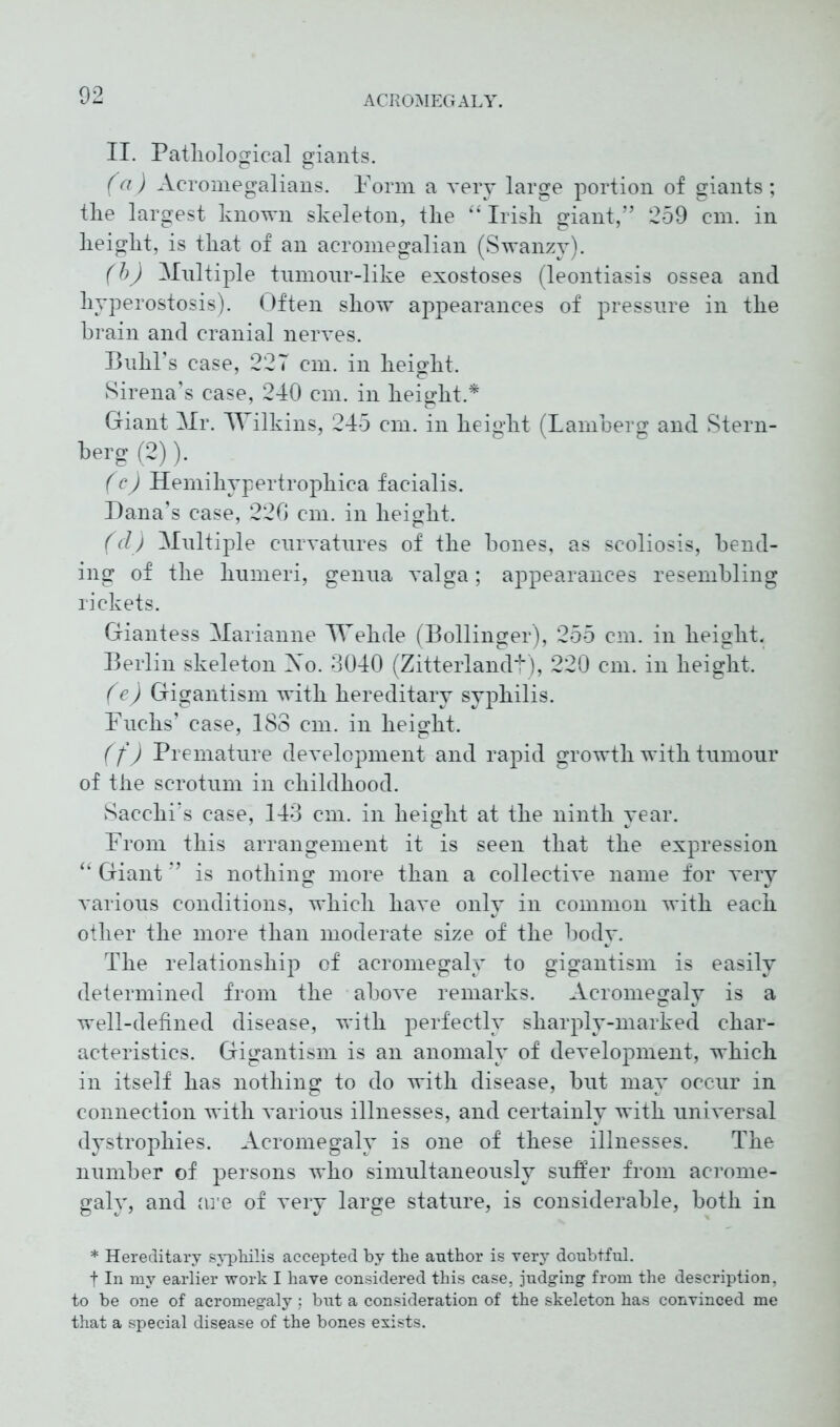 II. Pathological giants. (a) Acromegalians. Form a very large portion of giants; the largest known skeleton, the “Irish giant,” 259 cm. in height, is that of an acromegalian (Swanzy). (b) Multiple tumonr-like exostoses (leontiasis ossea and hyperostosis). Often show appearances of pressure in the brain and cranial nerves. Buhl’s case, 227 cm. in height. Sirena’s case, 240 cm. in height.* Giant Mr. Wilkins, 245 cm. in height (Lamberg and Stern- berg (2)). (c) Hemihypertrophica facialis. Dana’s case, 220 cm. in height. (d) Multiple curvatures of the bones, as scoliosis, bend- ing of the humeri, genua valga; appearances resembling rickets. Giantess Marianne Wehde (Bollinger), 255 cm. in height. Berlin skeleton Xo. 3040 (Zitterlandt), 220 cm. in height. (e) Gigantism with hereditary syphilis. Fuchs’ case, 183 cm. in height. (f) Premature development and rapid growth with tumour of the scrotum in childhood. Sacchi’s case, 143 cm. in height at the ninth year. From this arrangement it is seen that the expression “ Giant ” is nothing more than a collective name for very various conditions, which have only in common with each other the more than moderate size of the body. The relationship of acromegaly to gigantism is easily determined from the above remarks. Acromegaly is a well-defined disease, with perfectly sharply-marked char- acteristics. Gigantism is an anomaly of development, which in itself has nothing to do with disease, but may occur in connection with various illnesses, and certainly with universal dystrophies. Acromegaly is one of these illnesses. The number of persons who simultaneously suffer from acrome- galy, and are of very large stature, is considerable, both in * Hereditary syphilis accepted by the author is very doubtful, t In my earlier work I have considered this case, judging from the description, to be one of acromegaly ; but a consideration of the skeleton has convinced me that a special disease of the bones exists.