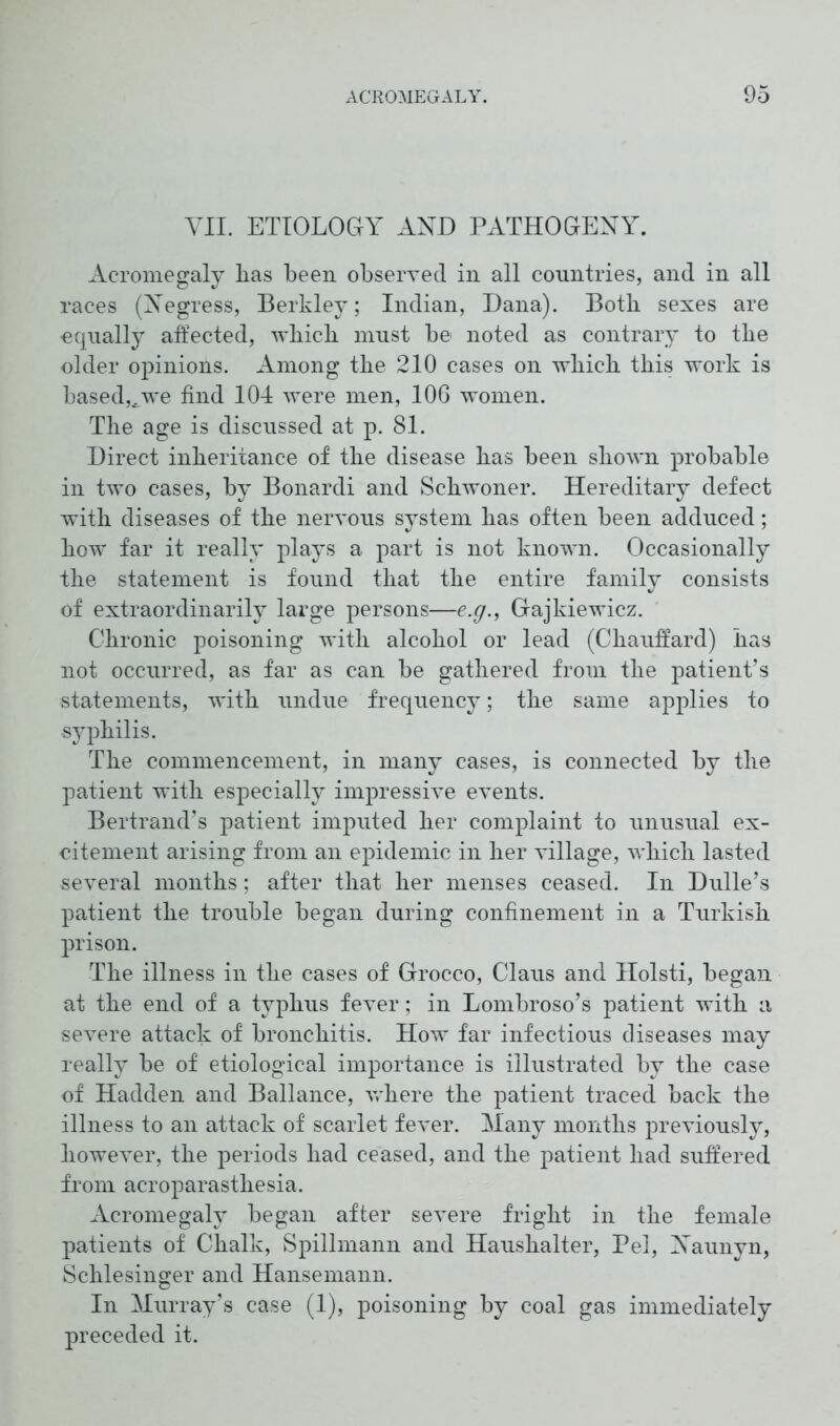 VII. ETIOLOGY AND PATHOGENY. Acromegaly lias been observed in all countries, and in all races (Negress, Berkley; Indian, Dana). Both sexes are equally affected, which must be noted as contrary to the older opinions. Among the 210 cases on 'which this work is based,/we find 104 were men, 106 women. The age is discussed at p. 81. Direct inheritance of the disease has been shown probable in two cases, by Bonardi and Schwoner. Hereditary defect with diseases of the nervous system has often been adduced; how far it really plays a part is not known. Occasionally the statement is found that the entire family consists of extraordinarily large persons—e.g., Gajkiewicz. Chronic poisoning with alcohol or lead (Chauffard) has not occurred, as far as can be gathered from the patient’s statements, with undue frequency; the same applies to syphilis. The commencement, in many cases, is connected by the patient with especially impressive events. Bertrand’s patient imputed her complaint to unusual ex- citement arising from an epidemic in her village, which lasted several months; after that her menses ceased. In Dulle’s patient the trouble began during confinement in a Turkish prison. The illness in the cases of Grocco, Claus and Holsti, began at the end of a typhus fever; in Lombroso’s patient with a severe attack of bronchitis. How far infectious diseases may really be of etiological importance is illustrated by the case of Hadden and Ballance, vdiere the patient traced back the illness to an attack of scarlet fever. Many months previously, however, the periods had ceased, and the patient had suffered from acroparasthesia. Acromegaly began after severe fright in the female patients of Chalk, Spillmann and Haushalter, Pel, Naunyn, Schlesinger and Hansemann. In Murray’s case (1), poisoning by coal gas immediately preceded it.