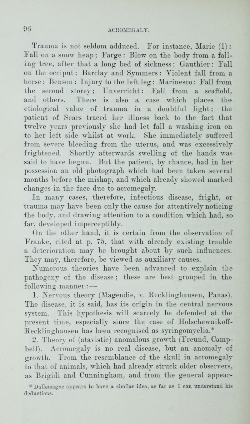 Trauma is not seldom adduced. For instance, Marie (1): Fall on a snow heap; Farge: Blow on the body from a fall- ing tree, after that a long bed of sickness; Gauthier: Fall on the occiput; Barela}' and Symmers: Violent fall from a horse ; Benson : Injury to the left leg ; Marinesco : Fall from the second storey; TTnyerricht: Fall from a scaffold, and others. There is also a case which places the etiological value of trauma in a doubtful light; the patient of Sears traced her illness back to the fact that twelve years previously she had let fall a washing iron on to her left side whilst at work. She immediately suffered from severe bleeding from the uterus, and was excessively frightened. Shortly afterwards swelling of the hands was said to have begun. But the patient, by chance, had in her possession an old photograph which had been taken several months before the mishap, and which already showed marked changes in the face due to acromegaly. In many cases, therefore, infectious disease, fright, or trauma may have been only the cause for attentively noticing the body, and drawing attention to a condition which had, so far, developed imperceptibly. On the other hand, it is certain from the observation of Franke, cited at p. 75, that with already existing trouble a deterioration may be brought about by such influences. They may, therefore, be viewed as auxiliary causes. Numerous theories have been advanced to explain the pathogeny of the disease; these are best grouped in the following manner: — 1. Aervous theory (Magendie, v. Itecklingliausen, Panas). The disease, it is said, has its origin in the central nervous system. This hypothesis will scarcely be defended at the present time, especially since the case of Holschewnikoff- Becklinghausen has been recognised as syringomyelia.* 2. Theory of (atavistic) anomalous growth (Freund, Camp- bell). Acromegaly is no real disease, but an anomaly of growth. From the resemblance of the skull in acromegaly to that of animals, which had already struck older observers, as Brigidi and Cunningham, and from the general appear- * Dallemagne appears to have a similar idea, as far as I can understand his deductions.