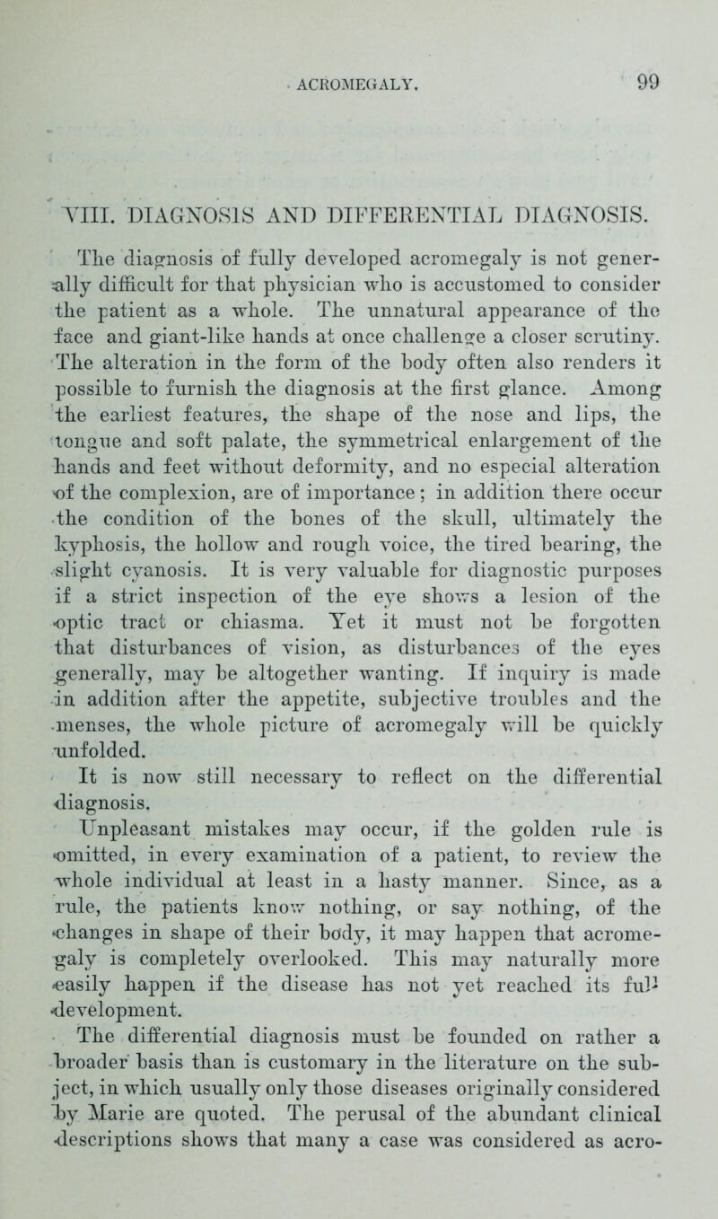 Till. DIAGNOSIS AND DIFFERENTIAL DIAGNOSIS. The diagnosis of fully developed acromegaly is not gener- ally difficult for that physician who is accustomed to consider the patient as a whole. The unnatural appearance of the face and giant-like hands at once challenge a closer scrutiny. The alteration in the form of the body often also renders it possible to furnish the diagnosis at the first glance. Among the earliest features, the shape of the nose and lips, the longue and soft palate, the symmetrical enlargement of the hands and feet without deformity, and no especial alteration 'of the complexion, are of importance; in addition there occur the condition of the bones of the skull, ultimately the kyphosis, the hollow and rough voice, the tired bearing, the slight cyanosis. It is very valuable for diagnostic purposes if a strict inspection of the eye shows a lesion of the optic tract or chiasma. Aret it must not be forgotten that disturbances of vision, as disturbances of the eyes generally, may be altogether wanting. If inquiry is made in addition after the appetite, subjective troubles and the menses, the whole picture of acromegaly will be quickly unfolded. It is now still necessary to reflect on the differential diagnosis. Unpleasant mistakes may occur, if the golden rule is omitted, in every examination of a patient, to review the whole individual at least in a hasty manner. Since, as a rule, the patients know nothing, or say nothing, of the ♦changes in shape of their body, it may happen that acrome- galy is completely overlooked. This may naturally more ♦easily happen if the disease has not yet reached its ful- ♦development. The differential diagnosis must be founded on rather a broader' basis than is customary in the literature on the sub- ject, in which usually only those diseases originally considered Tby Marie are quoted. The perusal of the abundant clinical •descriptions shows that many a case was considered as aero-